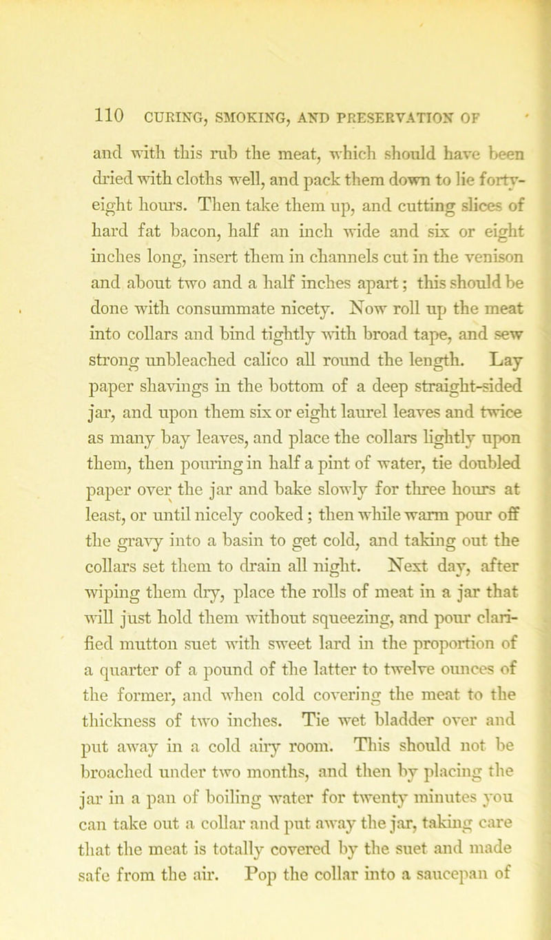 and with this rub the meat, which should have been di-ied vdth cloths well, and pack them down to lie forty- eight hours. Then take them up, and cutting slices of hard fat bacon, half an inch wide and six or eight inches long, insert them in channels cut in the venison and about two and a half inches apart; this should be done with consummate nicety. Now roll up the meat into collars and bind tightly with broad tape, and sew sti’ong unbleached calico all round the length. Lay paper shavings in the bottom of a deep straight-sided jar, and upon them six or eight laurel leaves and twice as many bay leaves, and place the collars lightly upon them, then poming in half a pint of water, tie doubled paper over the jar and bake slowly for three hours at least, or mitil nicely cooked; then while warm pour off the gravy into a basin to get cold, and taking out the collars set them to drain all niffht. Next day, after wiping them dry, place the rolls of meat in a jar that vdll just hold them without squeezing, and pour clari- fied mutton suet with sweet lard in the proportion of a quarter of a pound of the latter to twelve ounces of the former, and when cold covering the meat to the thickness of two inches. Tie wet bladder over and put away in a cold any room. Tliis should not be broached under two months, and then by placing the jar in a pan of boiling water for twenty minutes you can take out a collar and put away the jar, taking care that the meat is totally covered by the suet and made safe fi’om the air. Pop the collar into a saucepan of