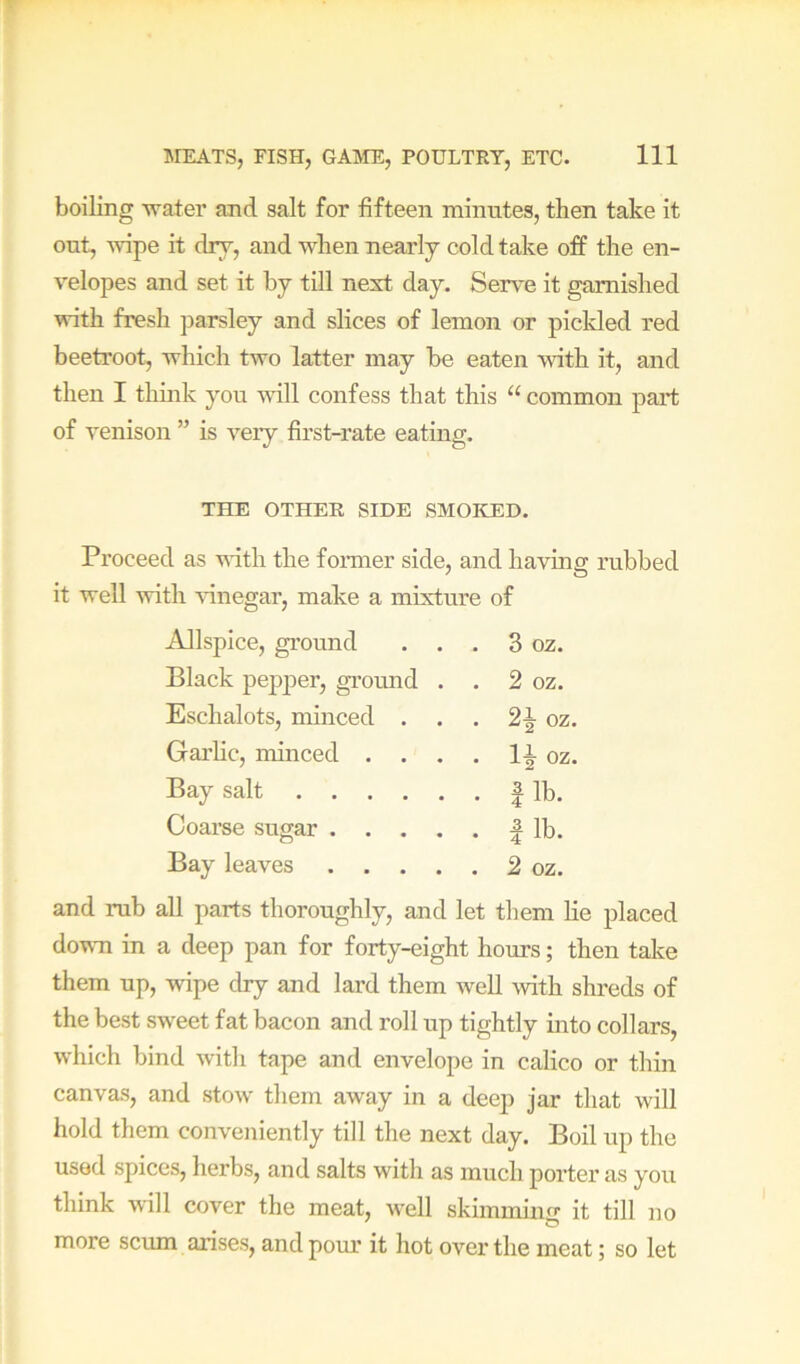 boiling water and salt for fifteen minutes, then take it out, wipe it dry, and when nearly cold take off the en- velopes and set it by till next day. Serve it garnished with fresh jiarsley and slices of lemon or pickled red beetroot, which two latter may be eaten with it, and then I think you will confess that this “ common part of venison ” is veiy first-rate eating. THE OTHER SIDE SMOKED. Proceed as with the fonner side, and having rubbed it well -with -vinegar, make a mixture of Allspice, ground . . . 3 oz. Black pejijier, ground . . 2 oz. Eschalots, minced . . . 2^ oz Garhc, minced . . . . oz Bay salt . 1 lb. Coarse sugar .... . 1 lb. Bay leaves .... . 2 oz. and rub all parts thoroughly, and let them he placed down in a deep pan for forty-eight hours; then take them up, wipe dry and lard them well with shreds of the best sweet fat bacon and roll up tightly into collars, which bind witli tape and envelope in calico or thin canvas, and stow them away in a deep jar that will hold them conveniently till the next day. Boil up the used spices, herbs, and salts with as much porter as you think will cover the meat, well skimming it till no more scum arises, and pour it hot over the meat; so let