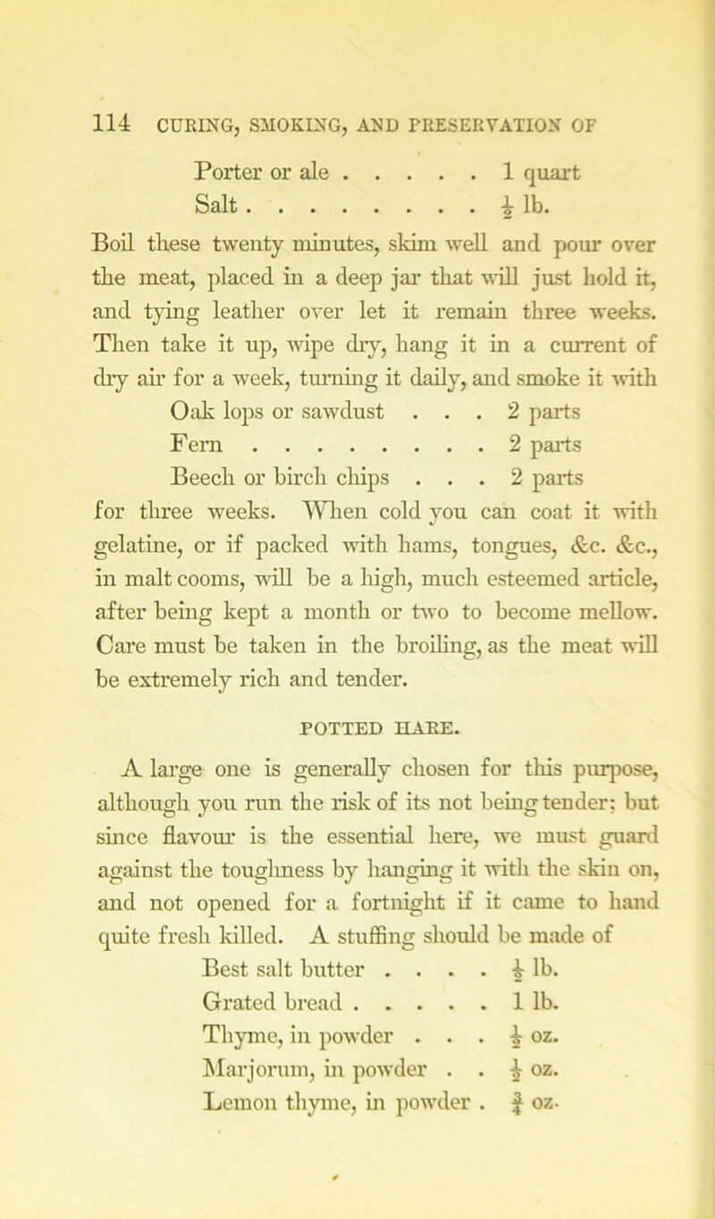 Porter or ale 1 quart Salt ^ lb. Boil these twenty minutes, skim well and pour over the meat, placed in a deep jar that will just hold it, and tying leather over let it remain three weeks. Then take it up, wipe dry, hang it in a current of diy ah’ for a week, turning it daily, and smoke it ^vith Oak lops or sawdust ... 2 parts Fern 2 parts Beech or birch clhps ... 2 parts for three weeks. Wlien cold you can coat it with gelatine, or if packed with hams, tongues, &c. &c., in malt cooms, wall be a high, much esteemed article, after being kej)t a month or two to become mellow. Care must be taken in the broUing, as the meat will be extremely rich and tender. POTTED HARE. A large one is generally chosen for this purjDose, although you run the risk of its not being tender: but since fiavom.’ is the essential here, we must guard against the touglmess by hanging it with the skin on, and not opened for a fortnight if it came to hand quite fresh killed. A stuffing should be made of Best salt butter .... |- lb. Grated bread 1 lb. Thyme, in powder . . . ^ oz. hlarjorum, in powder . . oz. Lemon thyme, in pow’der . | oz-