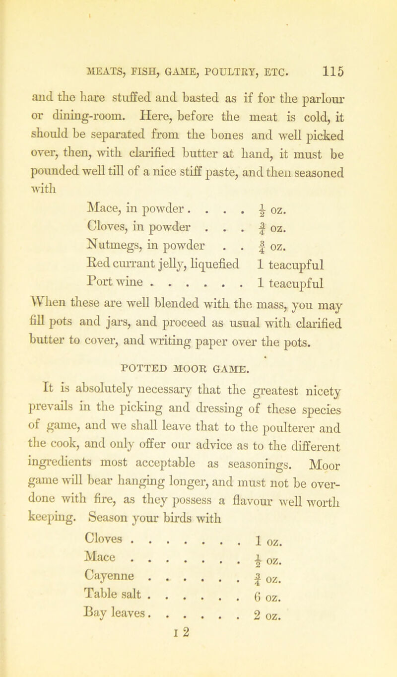and tlie liare stuffed and basted as if for the parlour or dining-room. Here, before tbe meat is cold, it should be separated from tbe bones and well picked over, then, with claiified butter at hand, it must be pounded well till of a nice stiff paste, and then seasoned vdth Nutmegs, in powder I oz. Red cmTant jelly, liquefied 1 teacupful Port wine 1 teacupful When these are well blended with the mass, you may fill pots and jars, and proceed as usual with clarified butter to cover, and writing paper over the pots. It is absolutely necessary that the greatest nicety prevails in the pickmg and dressing of these species of game, and we shall leave that to the poulterer and the cook, and only offer our advice as to the cbfferent ingredients most acceptable as seasonings. Moor game will bear hanging longer, and must not be over- done with fire, as they possess a flavour well worth keeping. Season your birds with Cloves 1 oz. klace, in powder. Cloves, in powder i oz. I oz. POTTED MOOR GAME. Mace Cayenne Table salt . . G oz. • . 2 oz. Bay leaves. . I 2
