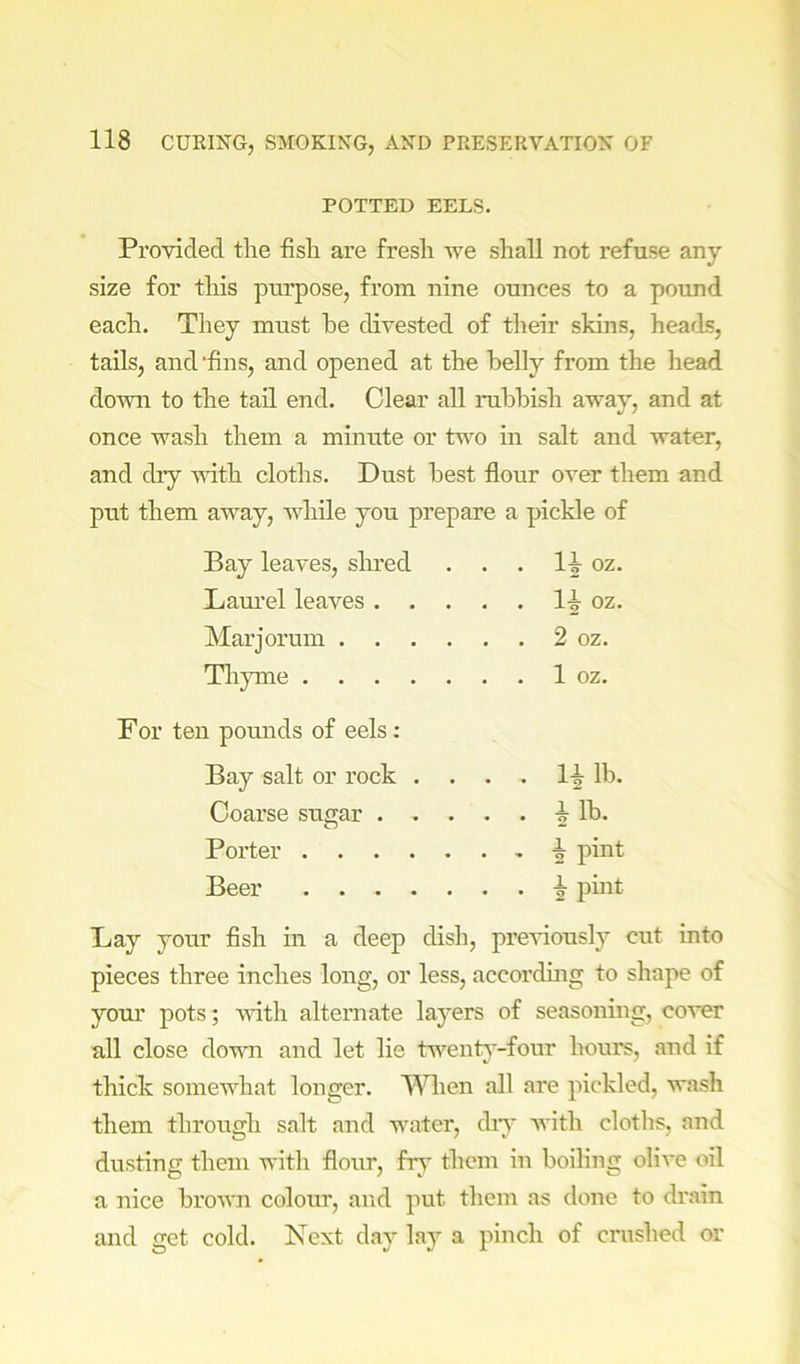 POTTED EELS. Provided the fish are fresh we shall not refuse any size for this purpose, from nine ounces to a pound each. They must he divested of their skins, heads, tails, and 'fins, and opened at the belly from the head dovm to the tail end. Clear all rubbish away, and at once wash them a minute or two in salt and water, and dry vdth cloths. Dust best flour over them and put them away, wdiile you prepare a pickle of Bay leaves, shred oz. Laurel leaves . . . . . 1-g- oz. Mar jorum . . . Th}une .... n pounds of eels: Bay salt or rock . . . . li lb. Coarse sugar . . 1 lb. Porter .... Beer .... Day your fish in a deep dish, previously cut into pieces three inches long, or less, accorduig to shape of yom’ pots; vdth alternate layers of seasoning, cover all close down and let lie tw^enty-four hours, and if thick somewhat longer. When all are pickled, wash them through salt and water, diy with cloths, and dusting them with florw, hy them in boiling olive oil a nice brown colour, and put them as done to drain and get cold. Next day lay a pinch of crushed or
