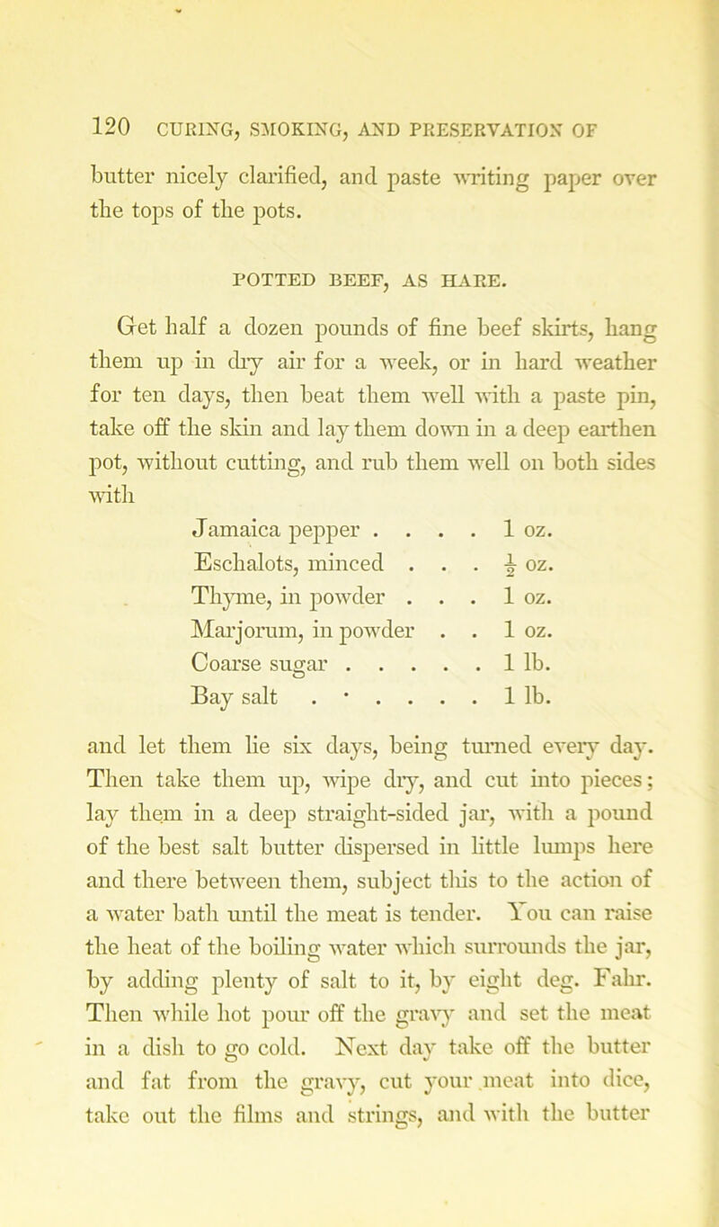 butter nicely clai’ified, and paste suiting paper over the tops of tlie pots. POTTED BEEF, AS HARE. Get half a dozen pounds of fine beef skirts, hang them up in diy air for a week, or in hard weather for ten days, then beat them well vdth a paste pin, take off the sldn and lay them down in a deep earthen pot, without cutting, and rub them well on both sides mth Jamaica pepper . . . . 1 oz. Eschalots, minced . . . ^ oz. Tlyune, in powder . . . 1 oz. Mai’jorum, in powder . . 1 oz. Coarse suo-ar 1 lb. O Bay salt ...... 1 lb. and let them He six days, being tmmed eveiy day. Then take them up, wipe diy, and cut mto pieces; lay them in a deep straight-sided jar, Avith a pound of the best salt butter dispersed in Httle Imnps here and there betAA^een them, subject this to the action of a AA’ater bath until the meat is tender. 1 ou can raise the heat of the boiling Avater AA’hich surrounds the jar, by adding plenty of salt to it, by eight deg. Fahr. Then Avliile hot pour off the graAy and set the meat in a dish to go cold. Next day take off the butter and fat from the graAy, cut your meat into dice, take out the films and strings, and Avith the butter
