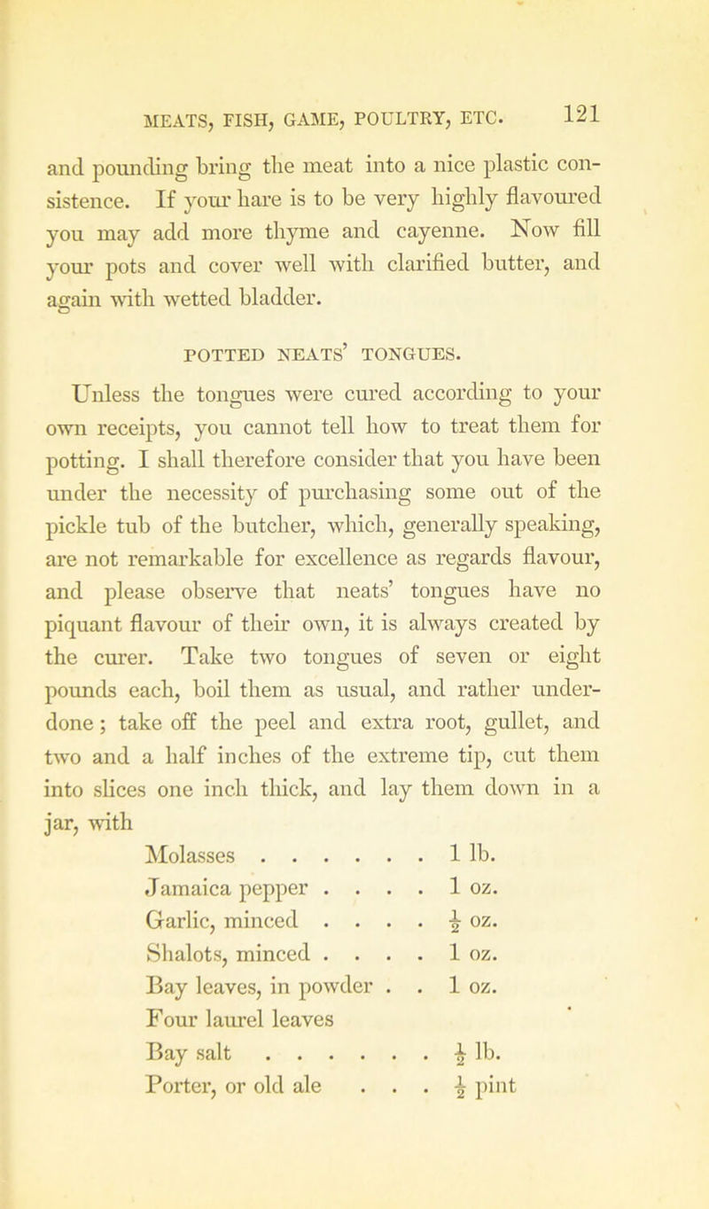 and pounding bring the meat into a nice plastic con- sistence. If your bare is to be very highly flavoured you may add more throne and cayenne. Now fill yom’ pots and cover well with clarified butter, and again with wetted bladder. Unless the tongues were cured according to your own receipts, you cannot tell how to treat them for potting. I shall therefore consider that you have been pickle tub of the butcher, which, generally speaking, are not remarkable for excellence as regards flavour, and please observe that neats’ tongues have no piquant flavour of their own, it is always created by the curer. Take two tongues of seven or eight pounds each, boil them as usual, and rather under- done ; take off the peel and extra root, gullet, and two and a half inches of the extreme tip, cut them into slices one inch thick, and lay them down in a jar, with POTTED neats’ TONGUES. under the necessity of pm-chasing some out of the Molasses .... Jamaica pepper . . Garlic, minced . . Shalots, minced . . Bay leaves, in powder Four laurel leaves 1 lb. 1 oz. i oz. 1 oz. 1 oz. Bay salt Porter, or old ale