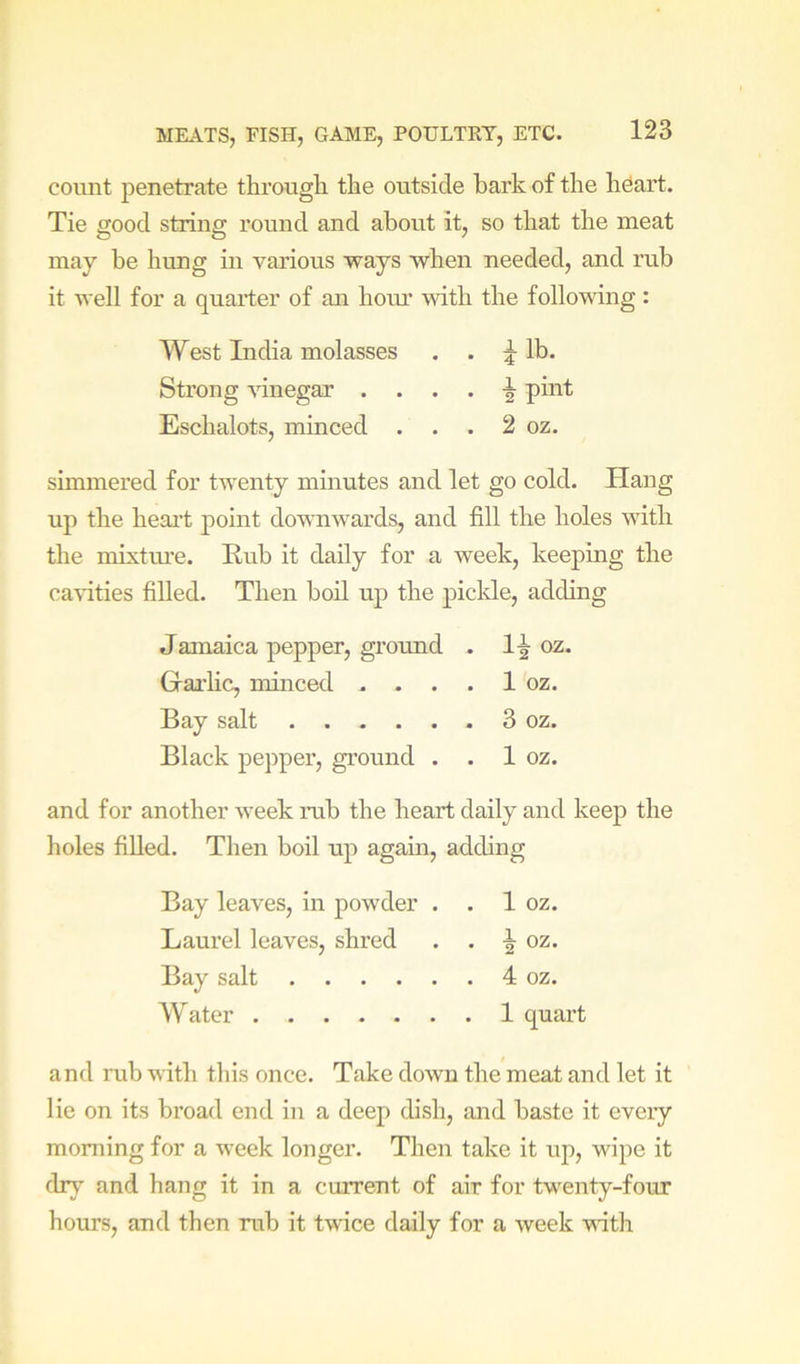 count penetrate through the outside hark of the hOart. Tie good string round and about it, so that the meat may be hung in various ways when needed, and rub it well for a quarter of an horn’ with the following: West India molasses . . ^ lb. Strong vinegar . . . . -| pint Eschalots, minced . . . 2 oz. simmered for twenty minutes and let go cold. Plang up the heai’t point downwards, and fill the holes with the mixture. Rub it daily for a week, keeping the ca\dties filled. Then boil up the piclde, adding Jamaica pepper, groimd . oz, Gai’hc, minced .... 1 oz. Bay salt 3 oz. Black pepper, ground . . 1 oz. and for another week nib the heart daily and keep the holes fiUed. Then boil up again, adding Bay leaves, in powder . . 1 oz. Laurel leaves, shred . . oz. Bay salt 4 oz. AVater 1 quart and rub with this once. Take down the meat and let it lie on its broad end in a deep dish, and baste it eveiy morning for a week longer. Then take it up, wipe it dr}' and hang it in a current of air for twenty-four hours, and then mb it twice daily for a week vidth