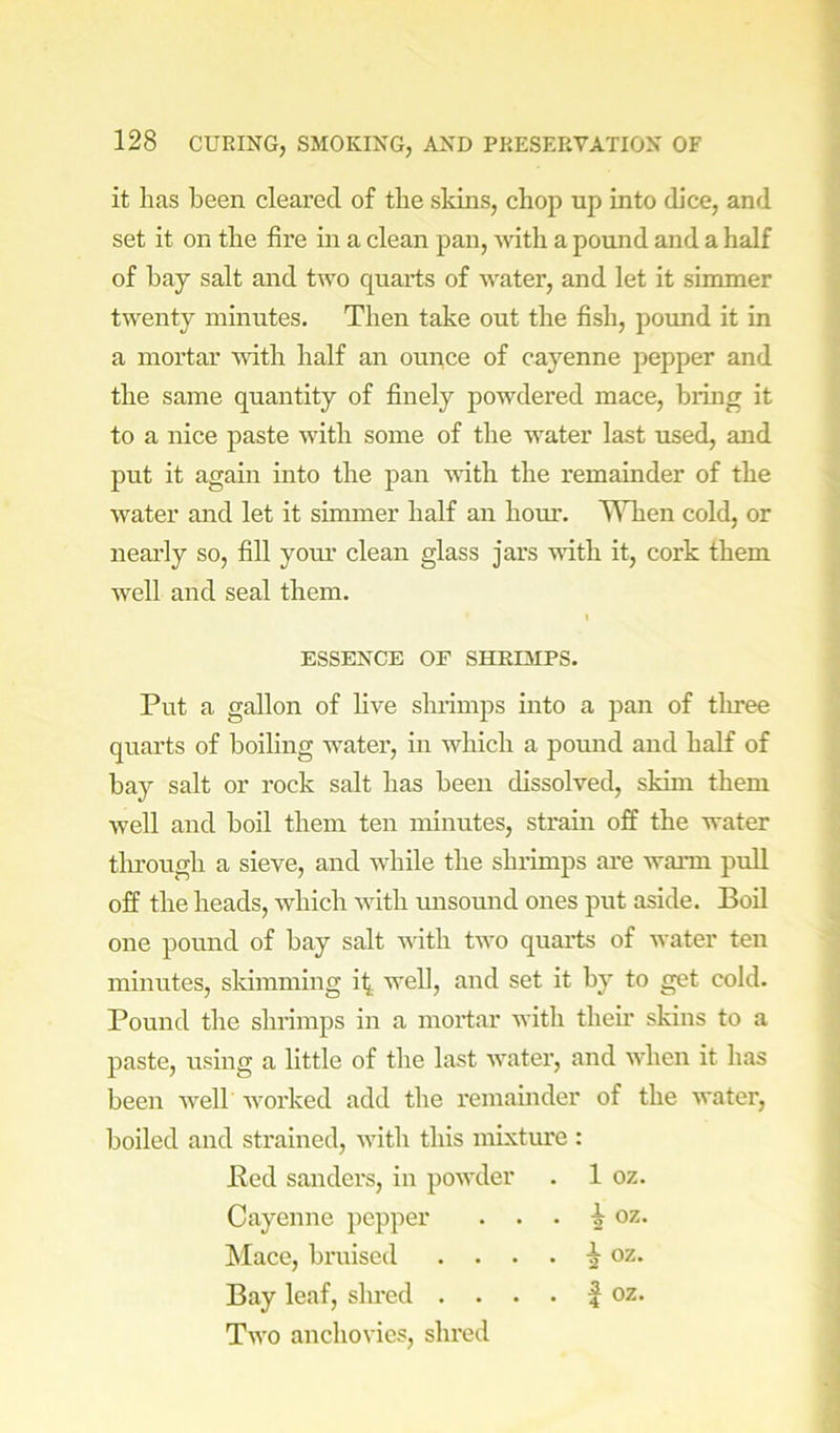it has been cleared of the skins, chop up into dice, and set it on the fire in a clean pan, with a pound and a half of hay salt and two quarts of water, and let it simmer twenty minutes. Then take out the fish, pound it in a mortar %vith half an ounce of cayenne pepper and the same quantity of finely powdered mace, bring it to a nice paste with some of the water last used, and put it again into the pan Avitli the remainder of the water and let it simmer half an hour. T\Tien cold, or nearly so, fill your clean glass jars with it, cork them well and seal them. I ESSENCE or SHEDIPS. Put a gallon of live shrimps into a pan of three quarts of boiling water, in which a pound and half of bay salt or rock salt has been dissolved, skim them well and boil them ten minutes, strain off the water tlu'ough a sieve, and while the shrimps ai'e wann pull off the heads, which with unsound ones put aside. Boil one pound of bay salt with two quarts of water ten minutes, skimming i^ well, and set it by to get cold. Pound the shrimps in a mortar with their skins to a paste, using a little of the last water, and when it has been Avelb worked add the remainder of the water, boiled and strained, with this mixture : Bed Sanders, in powder . 1 oz. Cayenne pepper . . . i oz. !Mace, bruised . . . . ^ oz. Bay leaf, shred . . . . | oz. Two anchovies, shred