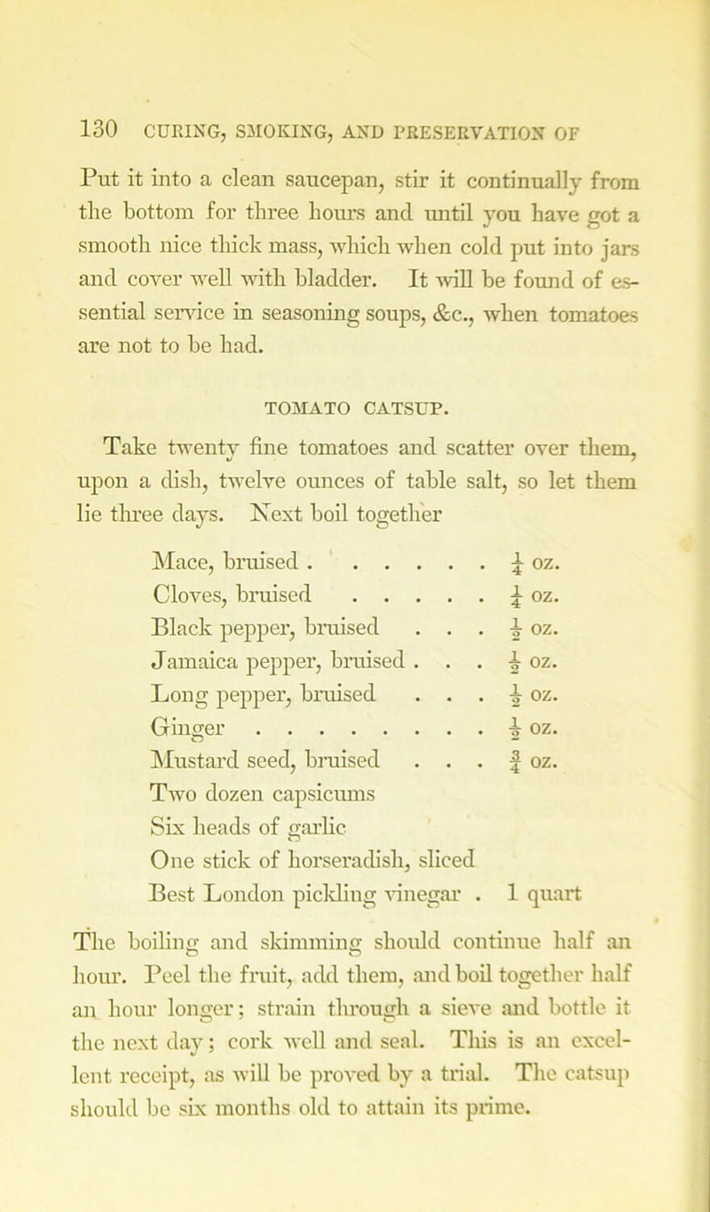 Put it into a clean saucepan, stir it continually from the bottom for three hours and until you have got a smooth nice thick mass, which when cold put into jars and cover well with bladder. It will be found of es- sential service in seasoning soups, &c., when tomatoes are not to be had. TOMATO CATSUP. Take twenty fine tomatoes and scatter over them, upon a dish, twelve ounces of table salt, so let them lie tlmee days. Next boil together Mace, bruised i oz. Cloves, bruised i oz. Black pepper, bmised . . . i oz. Jamaica pepper, bruised . i oz. Long pepper, bruised . . . 2 oz- Ginger i oz. ^Mustard seed, braised . . . 1 oz. Two dozen capsicums Six heads of garlic One stick of horseradish, sliced Best London piclding Gnegar . 1 quart The boiling and skimming should continue half an hour. Peel the fruit, add them, and boil together half an hour longer; strain through a sieve and bottle it the next day; cork well and seal. This is an excel- lent receipt, as will be proved by a trial. The catsup should be six months old to attain its prime.