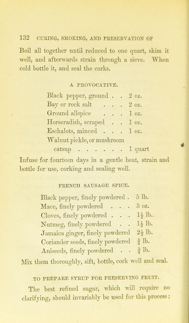 Boil all together until reduced to one quart, skim it well, and afterwards strain tlu’ough a sieve. When cold bottle it, and seal the corks. A PROVOCATIVE. Black pepper, ground . . 2 oz. Bay or rock salt . . . 2 oz. Ground allspice . . . 1 oz. Horseradish, scraped . . 1 oz. Eschalots, minced . . . 1 oz. Walnut pickle, or mushroom catsup 1 quart Infuse for foui’teen days in a gentle heat, strain and bottle for use, corking and sealing well. FRENCH SAUSAGE SPICE. Black pepper, finely powdered . 5 lb. Mace, finely powdered . . . 3 oz. Cloves, finely powdered . . . l-j lb. Nutmeg, finely powdered . . lb. Jamaica ginger, finely powdered 2^ lb. Coriander seeds, finely powdered ^ lb. Aniseeds, finely powdered . . | lb. Mix them thoroughly, sift, bottle, cork well and seal. TO PREPARE SYRUP FOR PRESERVING FRUIT. The best refined sugar, which will require no clarifying, should invariably be used for this process;