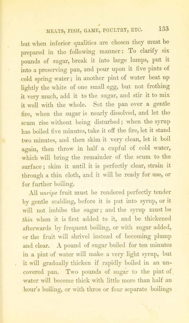 but when inferior qualities are chosen they must be prepared in the following manner: To clarify six poimds of sugar, break it into large lumps, put it into a preserving pan, and pour upon it five pints of cold spring water; in airother pint of water beat up hghtly the white of one small egg, but not frothing it very much, add it to the sugar, aird stir it to mix it well vnth. the whole. Set the pan over a gentle fire, when the sugar is nearly dissolved, and let the scum rise without being disturbed; when the syrup has boiled five minutes, take it off the fire, let it stand two minutes, and then skim it very clean, let it boil again, then throw in half a cupful of cold water, which will bring the remainder of the scum to the surface; skim it until it is perfectly clear, strain it through a thin cloth, and it vdll be ready for use, or for further boiling. All umipe fruit must be rendered perfectly tender by gentle scalding, before it is put into syimp, or it will not imbibe the sugar; and the syrup must be thin when it is first added to it, and be thickened afterwards by frequent boiling, or with sugar added, or the fruit will shrivel instead of becoming plump and clear. A pound of sugar boiled for ten minutes in a pint of water will make a very light syrup, but it will gradually thicken if rapidly boiled in an un- covered pan. Two pounds of sugar to the pint of water will become thick with little more than half an hour’s boiling, or with three or four separate boilings
