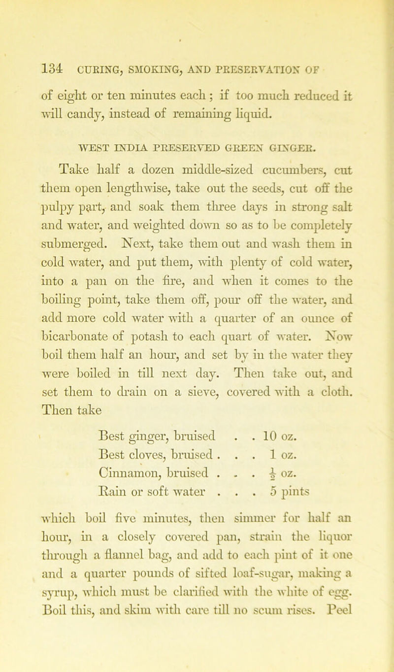 of eight or ten minutes each ; if too much reduced it will candy, instead of remainmg hquid. WEST INDIA PRESERVED GREEN GINGER. Take half a dozen middle-sized cucumbers, cut them open lengthwise, take out the seeds, cut off the pulpy pju’t, and soak them three days in strong salt and water, and iveighted domi so as to be completely submerged. Next, take them out and wash them in cold water, and put them, with plenty of cold water, into a pan on the fire, and when it comes to the boiling point, take them off, pour off the water, and add more cold water with a quarter of an omice of bicai’honate of potash to each quai’t of water. Now boil them half an horn’, and set by in the water they were boiled m till next day. Then take out, and set them to drain on a sieve, covered with a cloth. Then take which boil five minutes, then simmer for half an hour, in a closely covered pan, strain the liquor tlu'ough a flannel bag, and add to each pint of it one and a quarter pounds of sifted loaf-sug;u', making a syrup, which must be claritled with the white of egg. Boil this, and skim with care tUl no scum rises. Peel Best ginger, briused Best cloves, bnused . Cinnamon, bruised . Rain or soft water . . . 10 oz. . . 1 oz. - . 4 oz. . . 5 pints