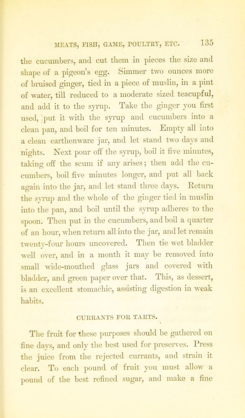 the cucumbers, and cut them in pieces the size and shape of a pigeon’s egg. Simmer two ounces more of bruised ginger, tied in a piece of muslin, hi a pint of water, till reduced to a moderate sized teacupful, and add it to the S}TL’up. Take the ginger you first used, 'put it with the syrup and cucumbers into a clean pan, and boil for ten minutes. Empty all into a clean earthenware jar, and let stand two days and nights. Next pour off the syrap, boil it five minutes, taking off the scum if any arises; then add the cu- cimibers, boil five minutes longer, and put all back again into the jar, and let stand three days. Eetimi the s}-mp and the whole of the ginger tied in muslin into the pan, and boil until the s^rnip adheres to the spoon. Then put in the cucumbers, and boil a quarter of an hoiu, when return all into the jar, and let remain twenty-fom’ hom’s uncovered. Then tie wet bladder well over, and in a month it may be removed into small wide-mouthed glass jars and covered with bladder, and green paper over that. This, as dessert, is an excellent stomachic, assisting digestion in weak habits. CURILVNTS FOR TARTS. Tlie fruit for these purposes should be gathered on fine days, and only the best used for preserves. Press the juice from the rejected currants, and strain it clear. To each pound of fruit you must allow a pound of the best refined sugar, and make a fine
