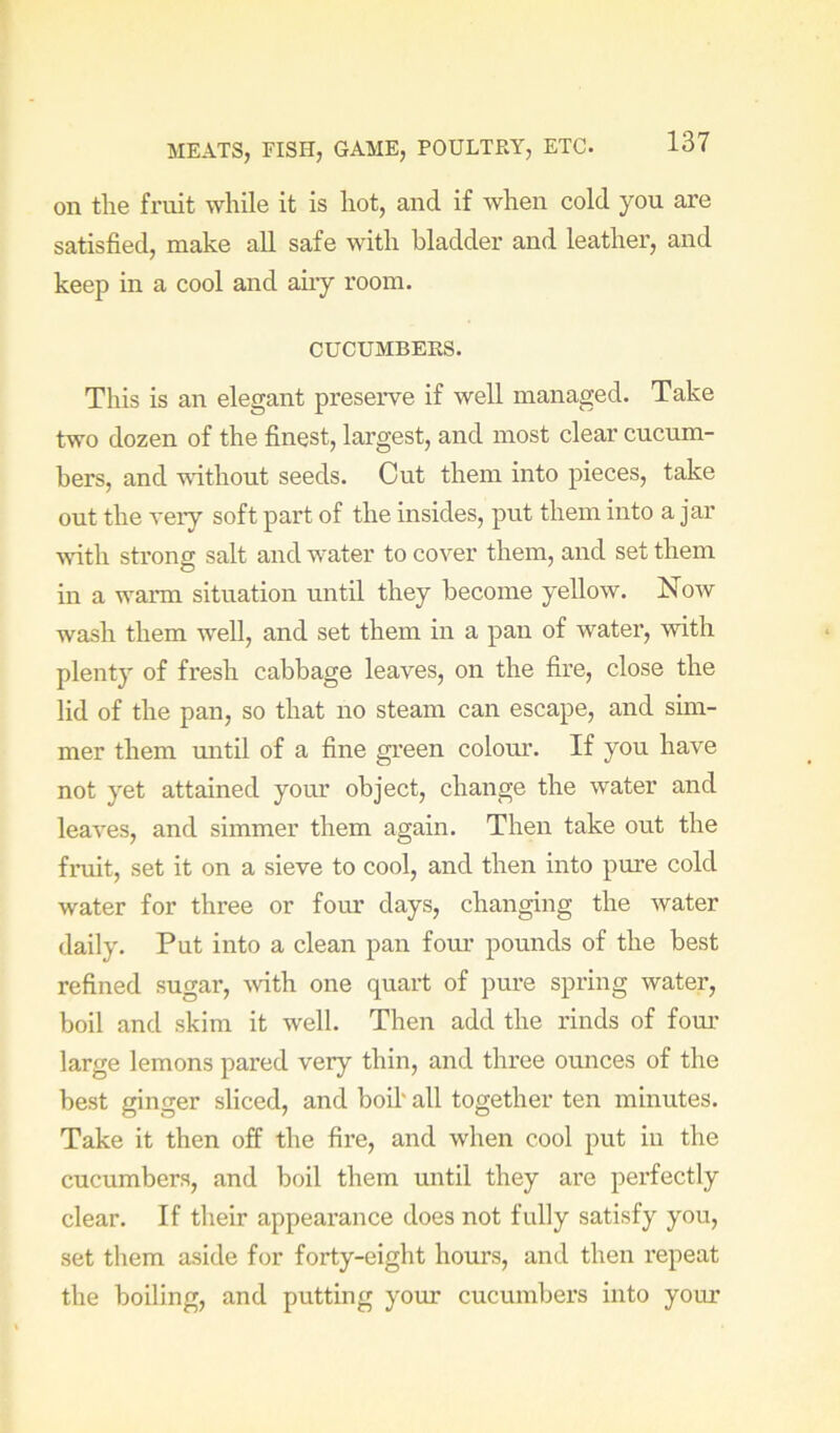on the fruit while it is hot, and if when cold you are satisfied, make all safe with bladder and leather, and keep in a cool and any room. CUCUMBERS. This is an elegant preserve if well managed. Take two dozen of the finest, largest, and most clear cucum- bers, and without seeds. Cut them into pieces, take out the very soft part of the insides, put them into a jar wdth strong salt and water to cover them, and set them in a waiTU situation until they become yellow. Now wash them well, and set them in a pan of water, with plenty of fresh cabbage leaves, on the fire, close the lid of the pan, so that no steam can escape, and sim- mer them mitil of a fine green colour. If you have not yet attained your object, change the water and leaves, and simmer them again. Then take out the fruit, set it on a sieve to cool, and then into pure cold water for three or four days, changing the water daily. Put into a clean pan four pounds of the best refined sugar, mth one quart of pure spring water, boil and skim it well. Then add the rinds of fom’ large lemons pared very thin, and three ounces of the best ginger sliced, and boil' all together ten minutes. Take it then off the fire, and when cool put in the cucumbers, and boil them until they are perfectly clear. If their appearance does not fully satisfy you, set them aside for forty-eight hours, and then I’epeat the boiling, and putting your cucumbers into your