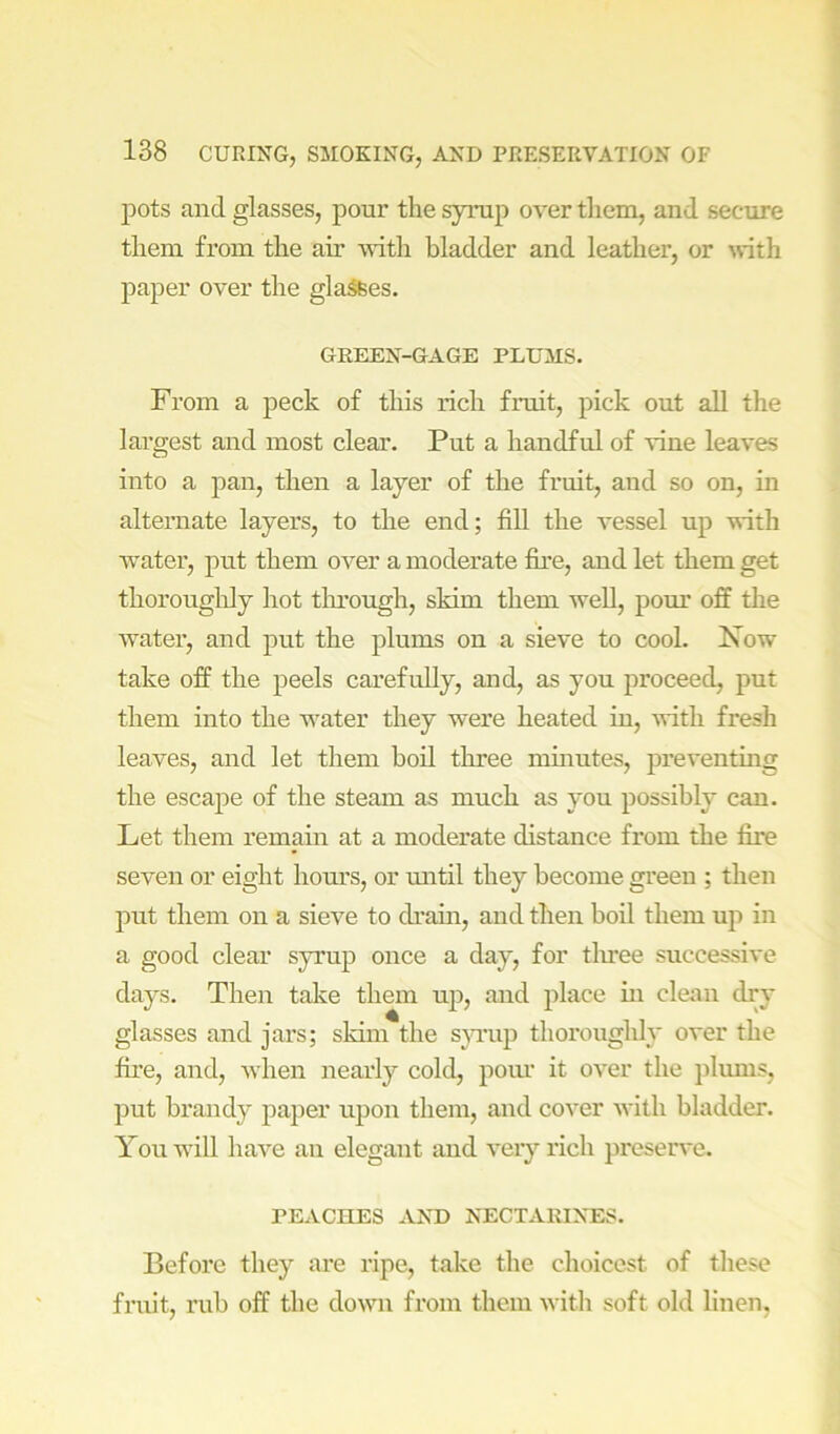 pots and glasses, pour the syrup over them, and secure them from the air with bladder and leather, or with paper over the glares. GREEN-GAGE PLUMS. From a peck of this rich fruit, pick out all the lai’gest and most clear. Put a handful of vine leaves into a pan, then a layer of the fruit, and so on, in alternate layers, to the end; fill the vessel up with water, put them over a moderate fire, and let them get thoroughly hot tlu’ough, skim them well, pom’ off the water, and put the plums on a sieve to cool. Xow take off the peels carefully, and, as you proceed, put them into the water they were heated in, with fresh leaves, and let them boil three mmutes, preventmg the escape of the steam as much as you possibly can. Let them remain at a moderate distance from the fire seven or eight hom’s, or mitil they become green ; then put them on a sieve to di’ain, and then bod them up in a good clear syrup once a day, for tliree successive days. Then take them up, and place in clean dry glasses and jars; sldin the sju’up thoi’oughly over the fii’e, and, when nearly cold, pour it over the plums, put brandy paper upon them, and cover with bladder. You will have an elegant and very rich preserve. REACHES AND NECTARINES. Before they are ripe, take the choicest of these fruit, rub off the down from them witli soft old linen,