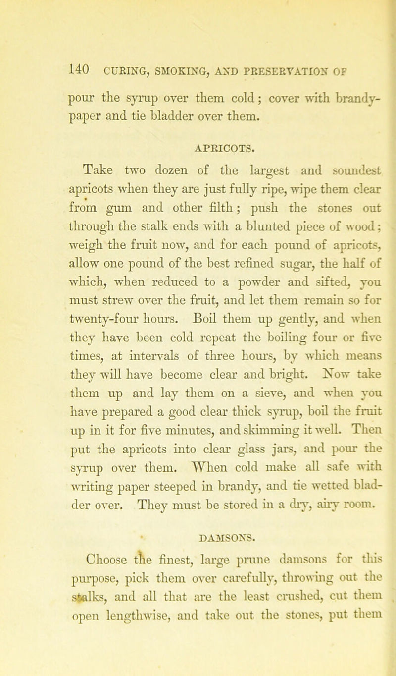 pour the symp over them cold; cover with brandy- paper and tie bladder over them. APRICOTS. Take two dozen of the largest and soundest apricots when they are just fully ripe, wipe them clear from gum and other filth; push the stones out tlirough the stalk ends vdth a blunted piece of wood; weigh the fruit now, and for each pound of apricots, allow one pound of the best refined sugar, the half of which, when reduced to a powder and sifted, you must strew over the fruit, and let them remain so for twenty-four hom’s. Boil them up gently, and when they have been cold repeat the boiling four or five times, at intervals of three hom’s, by which means they will have become clear and bright. Now take them up and lay them on a sieve, and when you have prepared a good clear thick spnip, boil the fruit up in it for five minutes, and skimming it well. Then put the apricots into clear glass jars, and pour the sjTup over them. When cold make all safe with vTiting paper steeped in brandy, and tie wetted blad- der over. They must be stored in a chy, aiiy room. • DAMSONS. Choose tKe finest, large prune damsons for this pm[)ose, pick them over carefully, throwing out the stalks, and all that are the least crushed, cut them open lengthwise, and take out the stones, put them