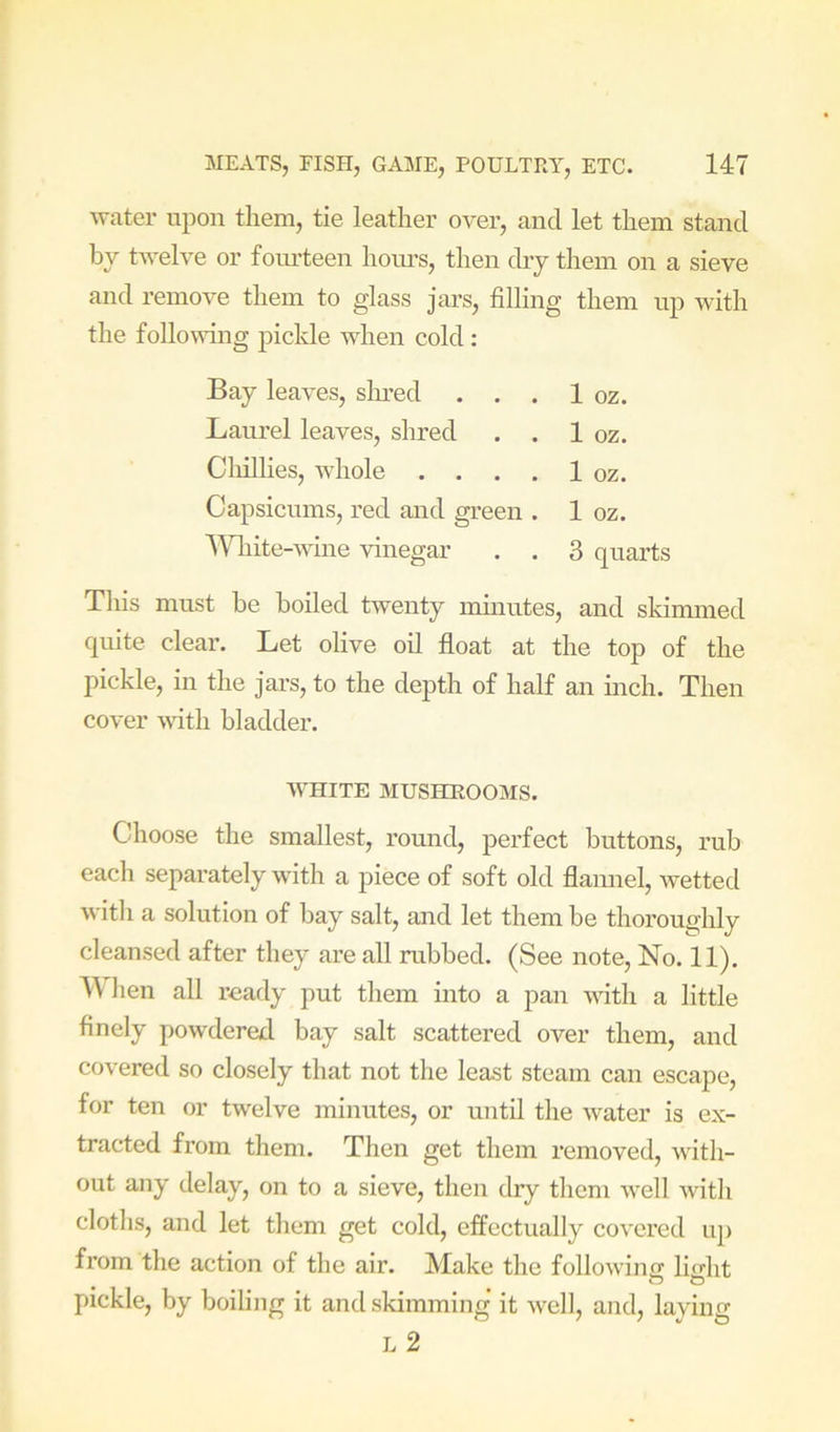 water upon them, tie leather over, and let them stand by twelve or fom’teen hoiu’s, then dry them on a sieve and remove them to glass jars, filling them up with the follovfing pickle when cold : Bay leaves, slmed . . . 1 oz. Laurel leaves, shred . . 1 oz. Cliillies, whole . . , . 1 oz. Capsicums, red and green . 1 oz. Wlnte-wine vinegar . . 3 quarts This must be boiled twenty minutes, and skimmed quite clear. Let olive oil float at the top of the pickle, in the jars, to the depth of half an inch. Then cover wfith bladder. AVHITE MUSHEOOMS. Choose the smallest, round, perfect buttons, rub each separately with a piece of soft old flannel, wetted with a solution of bay salt, and let them be thoroughly cleansed after they are all rubbed. (See note. No. 11). \\ lien all ready put them into a pan with a little finely powdered bay salt scattered over them, and covered so closely that not the least steam can escape, for ten or twelve minutes, or until the water is ex- tracted from them. Then get them removed, with- out any delay, on to a sieve, then dry them well with cloths, and let them get cold, effectually covered up from the action of the air. Make the following lio-ht pickle, by boiling it and skimming it well, and, laying L 2