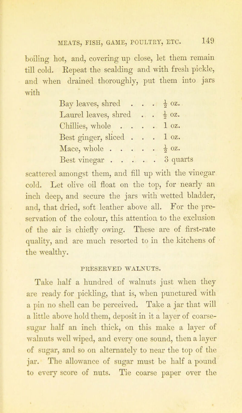 boiling hot, and, covering up close, let them remain till cold. Kepeat the scalding and with fresh pickle. and when dramed thoroughly, put them into jars ■srith Bay leaves, shred . . 5 oz. Laurel leaves, shred . . 5 oz. Chillies, whole . . . . 1 oz. Best ginger, sliced . . . 1 oz. Mace, whole . . . . . ^ oz. Best vinegar . . . . . 3 quarts scattered amongst them, and fill up with the vinegar cold. Let olive oil float on the top, for nearly an inch deep, and secm’e the jars with wetted bladder, and, that di’ied, soft leather above all. For the pre- sentation of the colour, this attention to the exclusion of the ah' is chiefly ovdng. These are of first-rate quality, and are much resorted to in the kitchens of the wealthy. PKESERVED WALNUTS. Take half a hundred of walnuts just when they are ready for pickling, that is, when punctured with a pin no shell can be perceived. Take a jar that will a little above hold them, deposit in it a layer of coarse- sugar half an inch thick, on this make a layer of walnuts well \viped, and every one sound, then a layer of sugar, and so on alternately to near the top of the jar. The allowance of sugar must be half a pound to every score of nuts. Tie coarse paper over the