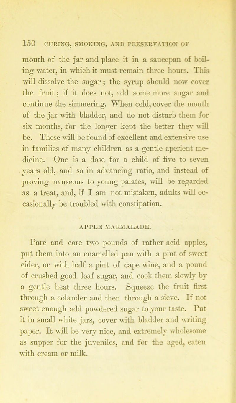mouth of the jar and place it in a saucepan of boil- ing water, in which it must remain three hours. Tliis will dissolve the sugar; the synip should now cover the fruit; if it does not, add some more sugar and continue the simmering. ^Vhen cold, cover the mouth of the jar -with bladder, and do not disturb them for six months, for the longer kept the better they '^^■ill be. These mil be found of excellent and extensive use in families of many children as a gentle aperient me- chcine. One is a dose for a child of five to seven years old, and so in advancmg ratio, and instead of proving nauseous to yomig palates, will be regarded as a treat, and, if I am not mistaken, adults will oc- casionally be troubled with constipation. APPLE MAK3IALADE. Pare and core two pomids of rather acid apples, put them into an enamelled pan -with a pmt of sweet cider, or with half a pint of cape wine, and a pomid of crushed good loaf sugai’, and cook them slowly by a gentle heat tlmee hoiu’s. Squeeze the fniit fii'st tlu’ough a colander and then through a sieve. If not sweet enough add powdered sugar to yom’ taste. Put it in small white jars, cover with bladder and writing paj^er. It will be very nice, and extremely wholesome as supper for the juveniles, and for the aged, eaten with cream or milk.