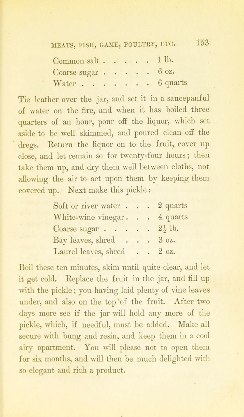 Common salt 1 lb. Coai’se sugar 6 oz. Water 6 quarts Tie leather over the jar, and set it m a saucepanful of water on the fire, and when it has boiled three quarters of an hour, pour off the liquor, which set aside to be well skimmed, and poured clean off the dregs. Retm*n the hquor on to the fruit, cover up close, and let remain so for twenty-fom* hours; then take them up, and dry them well between cloths, not allovdng the air to act upon them by keeping them covered up. Next make this pickle : Soft or river water . . . 2 quarts AWiite-whie vinegar. . . 4 quarts Coarse sugar . . . . . lb. Bay leaves, slu’ed . . 3 oz. Laurel leaves, shred . . 2 oz. Boil these ten minutes, skim until quite clear, and let it get cold. Replace the fruit in the jar, and fill up with the pickle; you having laid plenty of Aane leaves under, and also on the top 'of the fruit. After two days more see if the jar will hold any more of the pickle, which, if needful, must be added. Make all secure with bung and resin, and keep them in a cool air}'' apartment. You will please not to open them for six months, and will then be much delighted with so elegant and rich a product.