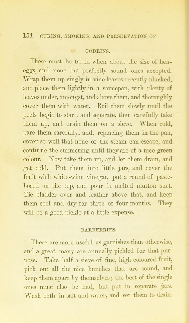 CODLINS. These must be taken when about the size of hen- eggs, and none but perfectly sound ones accepted. Wrap them up singly m vine leaves recently plucked, and place them lightly in a saucepan, with plenty of leaves under, amongst, and above them, and thoroughly cover them vdth water. Boil them slowly imtil the peels begin to start, and separate, then carefully take them up, and drain them on a sieve. ^Mien cold, pare them carefully, and, replacmg them in the pan, cover so well that none of the steam can escape, and continue the simmermg until they are of a nice green colom\ Now take them up, and let them drain, and get cold. Put them into little jars, and cover the fruit with white-wme Aunegar, put a rormd of paste- board on the top, and poim in melted mutton suet. Tie bladder oA^er and leather above that, and keep them cool and dry for three or fom’ months. They AAdll be a good pickle at a httle expense. BAKBEKRIES. Tliese are more useful as garnishes than otherwise, and a great many ai’e annually pickled for that pur- pose. Take half a sieA’e of fine, high-colom'ed fruit, pick out all the nice bunches that are sound, and keep them apart by themselA’cs; the best of the single ones must also be had, but put in separate jars. Wash both in salt and Avater, and set them to ch’ain.