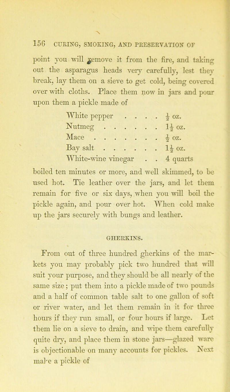 point you will j^emove it from the fire, and taking out the asparagus heads veiy carefully, lest they break, lay them on a sieve to get cold, being covered over with cloths. Place them now in jars and pour upon them a pickle made of Wliite pepper . ^ oz. Nutmeg oz. Mace i oz. Bay salt oz. Wliite-wine vinegar . . 4 quarts boiled ten minutes or more, and well skimmed, to be used hot. Tie leather over the jars, and let them remain for five or six days, when you will boil the pickle again, and pour over hot. MTien cold make up the jars securely with bungs and leather. GHERKINS. From out of three hundred gherkins of the mar- kets you may probably pick two hundred that will suit your purpose, and they should be all nearly of the same size; put them into a pickle made of two pounds and a half of common table salt to one gallon of soft or river water, and let them remain in it for tliree hours if they run small, or four hours if large. Let them lie on a sieve to ch*ain, and wipe them carefully quite diy, and place them in stone jars—glazed ware is objectionable on many accounts for pickles. Next make a pickle of