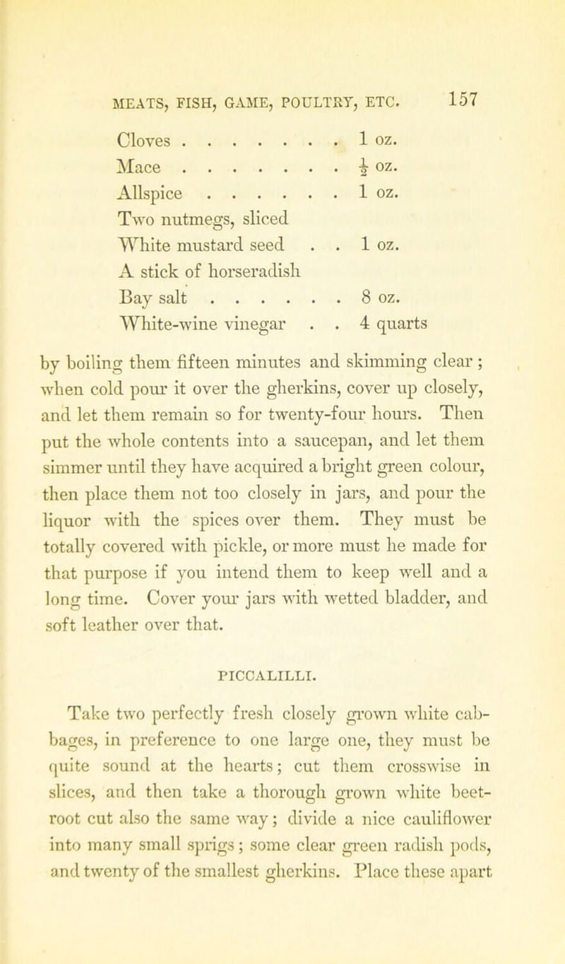 Cloves Mace Allspice Two nutmegs, sliced White mustard seed . . A stick of horseradish Bay salt White-wine vinegar 1 oz. 2 oz- 1 oz. 1 oz. 8 oz. 4 quarts by boiling them fifteen minutes and skimming clear ; when cold pour it over the gherkins, cover up closely, and let them remain so for twenty-four hours. Then put the whole contents into a saucepan, and let them simmer until they have acquired a bright green colour, then place them not too closely in jars, and pour the liquor with the spices over them. They must be totally covered with pickle, or more must he made for that purpose if you intend them to keep well and a long time. Cover your jars with wetted bladder, and soft leather over that. Take two perfectly fresh closely gi’own white cab- bages, in preference to one large one, they must be (juite sound at the hearts; cut them crosswise in slices, and then take a thorough gi’own white beet- root cut also the same way; divide a nice cauliflower into many small sprigs; some clear green radish pods, and twenty of the smallest gherkins. Place these apart PICCALILLI.
