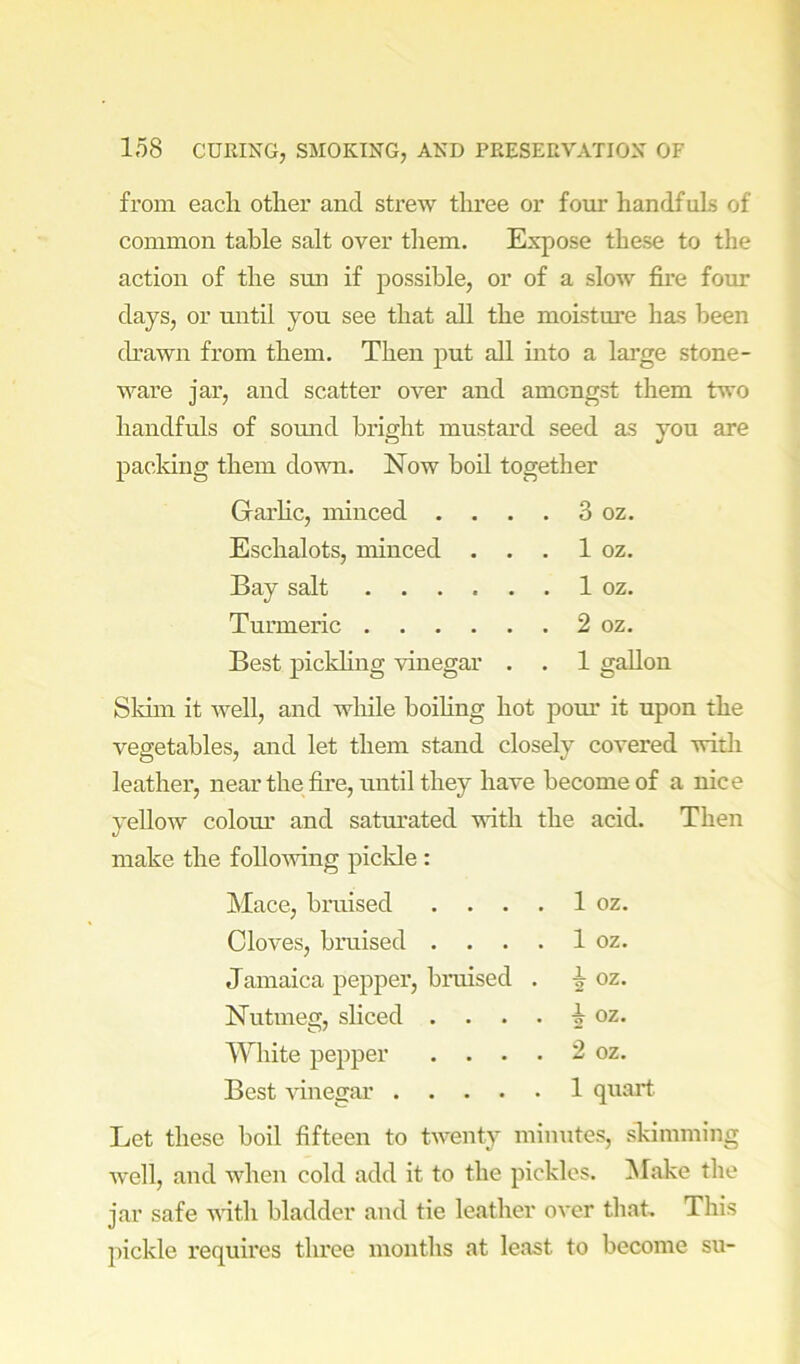 from each other and strew three or four handfuls of common table salt over them. Expose these to the action of the smi if possible, or of a slow fire four days, or until yon see that all the moisture has been ch'awn from them. Then put all into a large stone- ware jar, and scatter over and amongst them two handfuls of somid bright mustard seed as you are packing them down. Now boil together Garhc, minced . . . 3 oz. Eschalots, minced . . . 1 oz. Bay salt . 1 oz. Turmeric . 2 oz. Best pickling vinegar . . 1 gallon Siam it well, and while boihng hot pom* it upon the vegetables, and let them stand closely covered with leather, near the fire, until they have become of a nice yellow colom’ and satm’ated vdth the acid. Then make the folloAving pickle : Mace, bruised . . . . 1 oz. Cloves, bruised . . . . 1 oz. Jamaica pepper, bniised . i oz. Nutmeg, sliced . . . oz. White pepper . . . 2 oz. Best vinecrar .... 1 quart Let these boil fifteen to twenty minutes, skimming well, and when cold add it to the pickles. Make the jar safe vdth bladder and tie le<ather over that. This pickle requires three months at least to become su-