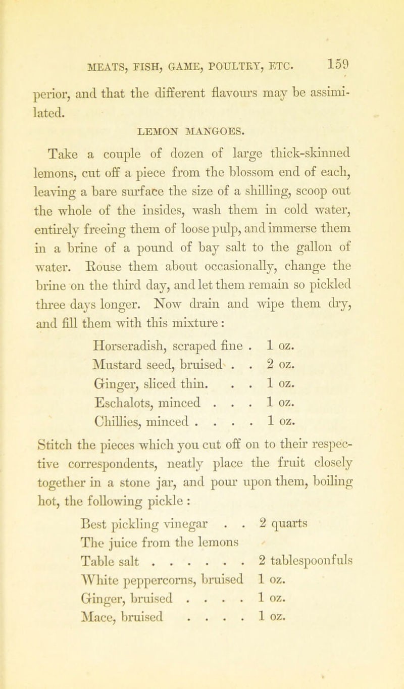 perior, and that the different flavoiu’s may be assimi- lated. LEMON IMANGOES. Take a couple of dozen of large thick-skinned lemons, cut off a piece from the blossom end of each, leaving a bare smfface the size of a shilling, scoop out the whole of the insides, wash them m cold water, entirely freeing them of loose pidp, and immerse them m a brine of a pound of bay salt to the gallon of water. Eouse them about occasionally, change the brine on the third day, and let them remain so pickled thi’ee days longer. Now drain and Avipe them dry, and fill them with this mixture: Horseradish, scraped fine . 1 oz. Mustard seed, bruised' . . 2 oz. Gintjer, sliced thin. . . 1 oz. Eschalots, minced . . . 1 oz. Chillies, minced . . . . 1 oz. Stitch the pieces which you cut off on to their respec- tive correspondents, neatly place the fruit closely together in a stone jar, and pom’ upon them, boiling hot, the folloAving pickle : Best pickling vinegar . . 2 quarts The juice from the lemons Table salt 2 tablespoonfuls 'White peppercorns, bruised 1 oz. Ginger, bruised . . . . 1 oz. Mace, bruised . . . . 1 oz.