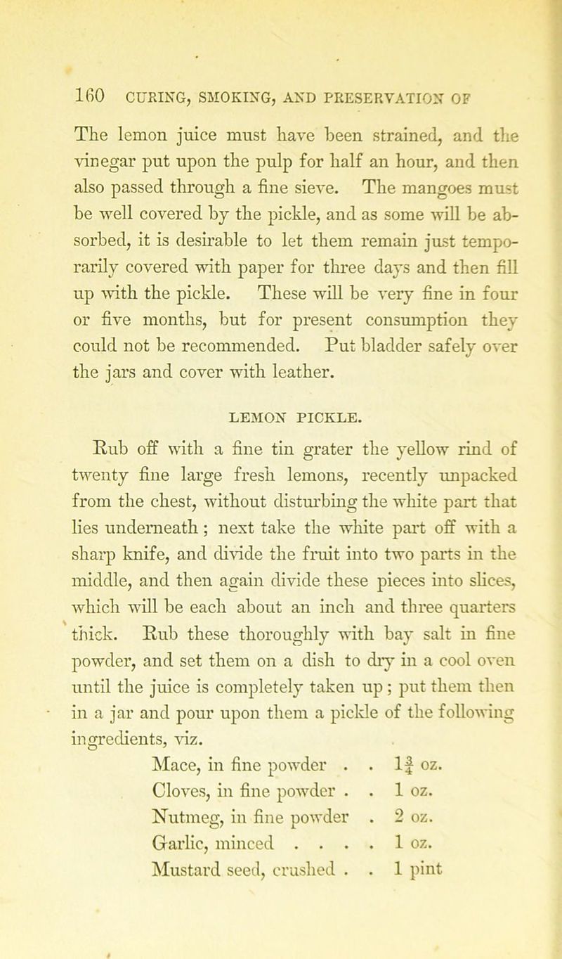 The lemon juice must have been strained, and the vinegar put upon the pulp for half an hour, and then also passed through a fine sieve. The mangoes must he well covered hy the pickle, and as some will be ab- sorbed, it is desu’able to let them remain just tempo- rarily covered with paper for tlmee days and then fill up mth the pickle. These will be very fine in four or five months, but for present consumption they could not be recommended. Put bladder safely over the jars and cover with leather. LEMON PICKLE. Rub off with a fine tin grater the yellow rind of twenty fine large fresh lemons, recently unpacked from the chest, without distm’bing the white part that lies underneath; nest take the white pait off with a sharp knife, and divide the fruit into two parts in the middle, and then again divide these pieces into slices, which will be each about an inch and three quarters thick. Rub these thoroughly with bay salt in fine powder, and set them on a dish to diy in a cool oven until the juice is completely taken up; put them then in a jar and pour upon them a picHe of the following ingredients, viz. Mace, in fine powder . . If oz. Cloves, in fine powder . . 1 oz. Nutmeg, in fine powder . 2 oz. Garlic, minced . . . . 1 oz. Mustard seed, crushed . . 1 pint