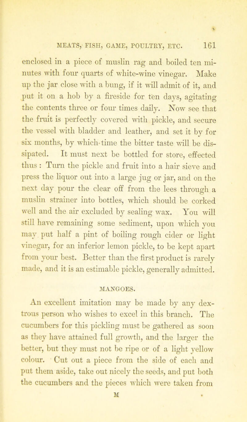 enclosed in a piece of muslin rag and boiled ten mi- nutes with four quarts of white-wine vinegar. Make up the jar close vdth a bung, if it will admit of it, and put it on a hob by a fireside for ten days, agitating the contents three or foru’ times daily. Now see that the fi-uit is perfectly covered mth pickle, and secure the vessel vdth bladder and leather, and set it by for six months, by which-time the bitter taste will be dis- sipated. It must next be bottled for store, effected thus : Tiu’n the pickle and fruit into a hair sieve and press the liquor out into a large jug or jar, and on the next day pour the clear off from the lees through a muslin strainer into bottles, which should be corked well and the air excluded by sealing wax. You will still have remaining some sediment, upon which you may put half a pint of boiling rough cider or light \dnegar, for an inferior lemon pickle, to be kept apart from your best. Better than the first product is rarely made, and it is an estimable pickle, generally admitted. MANGOES. An excellent imitation may be made by any dex- trous person who wishes to excel in this branch. The cucumbers for this pickling must be gathered as soon as they have attained full growth, and the larger the better, but they must not be ripe or of a light yellow colour. Cut out a piece from the side of each and put them aside, take out nicely the seeds, and put both the cucumbers and the pieces which were taken from M