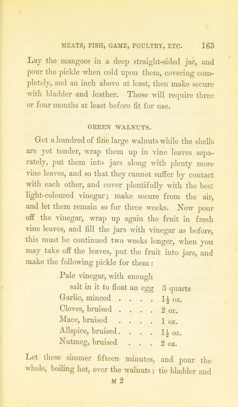 Lay the mangoes in a deep straight-sided jar, and pom* the pickle when cold upon them, coveidng com- pletely, and an inch above at least, then make secure ■with bladder and leather. These will require three or foiu’ months at least before fit for use. GREEN WALNUTS. Get a hundred of fine large walnuts while the shells are yet tender, wrap them up in vine leaves sepa- rately, put them into jars along with plenty more vuie leaves, and so that they cannot suffer by contact with each other, and cover plentifidly with the best light-colom-ed vinegar; make secure from the air, and let them remain so for three weeks. Now pour off the vinegar, -wrap up again the fruit in fresh vine leaves, and fill the jars ■with vinegar as before, this must be continued two weeks longer, when you may take off the leaves, put the fruit into jars, and make the following pickle for them : Pale 'vdnegar, with enough salt in it to float an egg 3 quarts Garlic, minced . . . , Ix oz. Cloves, bruised . . . . 2 oz. Mace, braised . . . . 1 oz. Allspice, bruised. . . . li oz. Nutmeg, braised . . . 2 oz. Let these simmer fifteen minutes, and pour the whole, boiling hot, over the walnuts; tie bladder and M 2