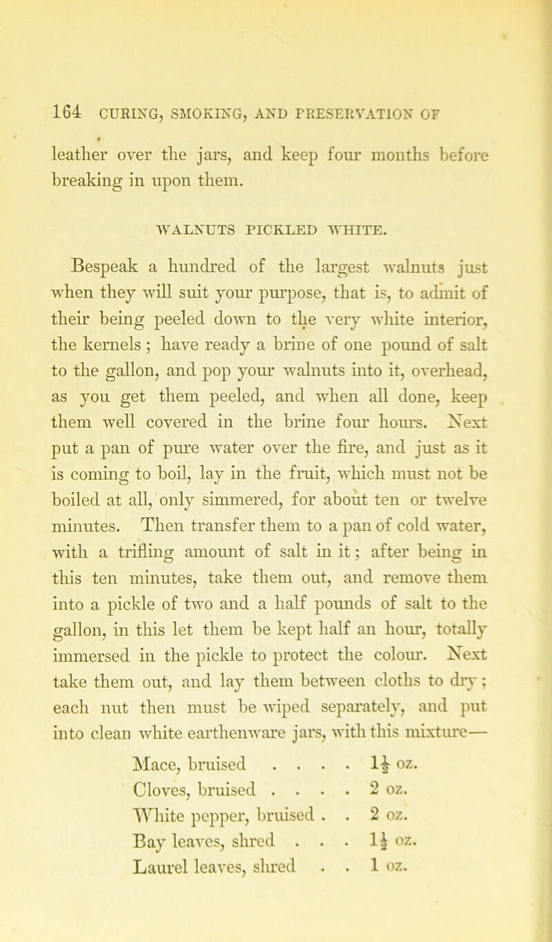 leather over the jars, and keep foui’ months before breaking in upon them. WALNUTS PICKLED WHITE. Bespeak a hiuidred of the largest walnut.? just when they will suit your purpose, that is, to admit of their being peeled down to the very white interior, the kernels ; have ready a brine of one pound of salt to the gallon, and pop your walnuts into it, overhead, as you get them peeled, and when all done, keep them Avell covered in the brine fom* hoiu’s. Next put a pan of pure water over the fire, and just as it is commg to boil, lay in the fruit, which must not be boiled at all, only simmered, for about ten or twelve minutes. Then transfer them to a pan of cold water, with a trifling amoiuit of salt in it; after hemg in this ten minutes, take them out, and remove them into a pickle of two and a half pounds of salt to the gallon, in this let them he kept half an hour, totally immersed in the piclde to protect the colom*. Next take them out, and lay them between cloths to dr}'; each nut then must he wiped separately, and put into clean white eai’thenware jars, with this mixtm'e— Mace, bruised . . . . oz. Cloves, bruised . ... 2 oz. White pepper, bruised . . 2 oz. Bay leaves, shred . . . 1^ oz. Laurel leaves, shred . . 1 oz.