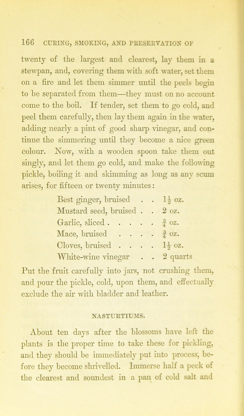 twenty of tlie largest and cleai’est, lay them in a stew^an, and, covering them with soft water, set them on a fire and let them simmer mitil the peels begin to be separated from them—they must on no account come to the boil. If tender, set them to go cold, and peel them carefully, then lay them again in the water, adding nearly a pmt of good shai-p vhiegar, and con- tinue the simmering until they become a nice green coloiu’. Now, with a wooden spoon take them out singly, and let them go cold, and make the following pickle, boiling it and skimming as long as any scum arises, for fifteen or twenty minutes: Best ginger, bruised . oz. Mustard seed, bruised . . 2 oz. Garhc, shced .... . 1 oz. Mace, bruised . 1 oz. Cloves, bruised . . . . 1^ oz. Wliite-wine vinegar . 2 quarts Put the fruit carefully into jars, not crushmg them, and poui’ the pickle, cold, upon them, and effectuall} exclude the au with bladder and leather. NASTUETIL'MS. About ten days after the blossoms have left the plants is the proper time to take these for pickling, and they should be immediately put into process, be- fore they become shiivelled. Immerse half a peck of the cleai'est and soundest in a pan of cold salt and