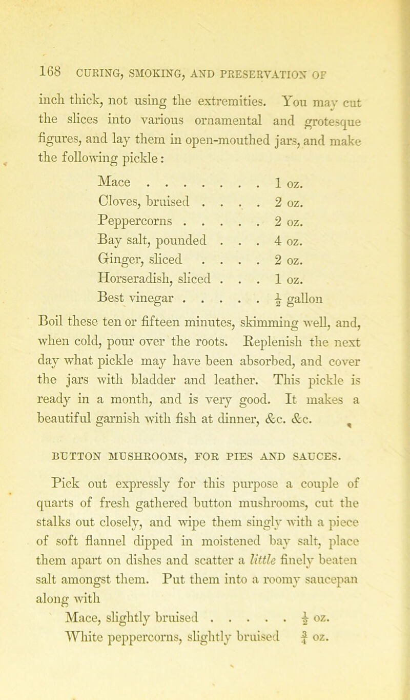 inch thick, not using the extremities. You may cut the shces into various ornamental and grotesque figui-es, and lay them in open-mouthed jars, and make the following pickle: Mace 1 oz. Cloves, bruised . . . . 2 oz. Peppercorns 2 oz. Bay salt, pounded . . . 4 oz. Ginger, shced . . . . 2 oz. Horseradish, sliced . . . 1 oz. Best vinegar i gallon Boil these ten or fifteen minutes, skimming well, and, when cold, pour’ over the roots. Keplenish the next day what pickle may have been absorbed, and cover the jars with bladder and leather. This pickle is ready in a month, and is very good. It makes a beautiful garnish with fish at dinner, &c. &c. , BUTTON MUSHROOMS, FOR PIES AND SAUCES. Pick out expressly for this purpose a couple of quarts of fresh gathered button mushrooms, cut the stalks out closely, and vdpe them singly with a piece of soft fiannel dipped in moistened bay salt, place them apart on dishes and scatter a little finely beaten salt amongst them. Put them into a roomy saucepan along with jMace, slightly bruised oz. White peppercorns, slightly bruised f oz.