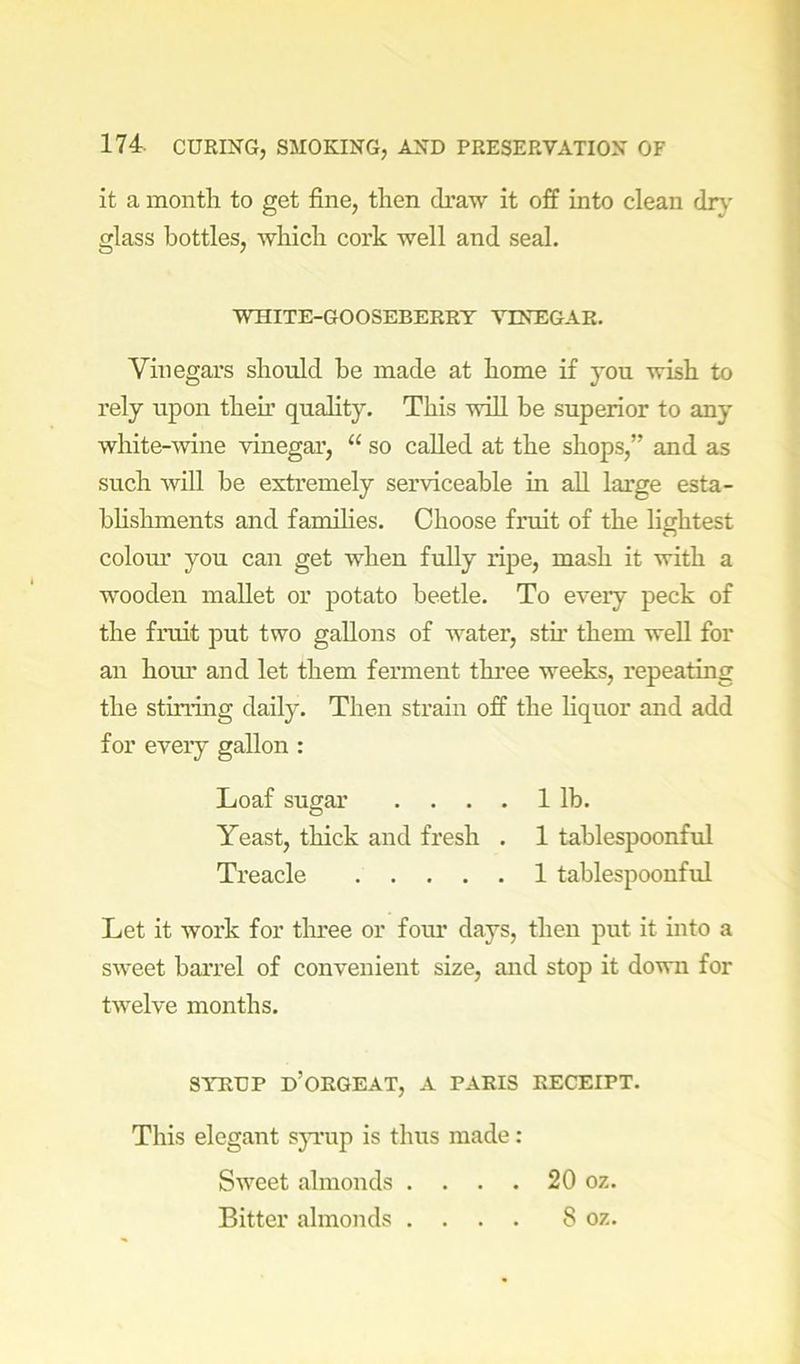it a month to get fine, then draw it off into clean dr}' glass bottles, which cork well and seal. WHITE-GOOSEBERRY VINEGAR. Vinegars should he made at home if you wish to rely upon then’ quality. This wiU be superior to any white-wine vinegar, “ so called at the shops,” and as such will be exti’emely serviceable in all large esta- bhshments and famihes. Choose fruit of the lightest colom' you can get when fuUy ripe, mash it with a wooden mallet or potato beetle. To every peck of the fruit put two gallons of water, stu’ them well for an hoiu’ and let them ferment three weeks, repeating the stirnng daily. Then strain off the hquor and add for every gallon : Loaf sugar .... 1 lb. Yeast, thick and fresh . 1 tablespoonful Treacle 1 tablespoouful Let it work for tlmee or four days, then put it into a sweet barrel of convenient size, and stop it down for twelve months. SYRUP d’ORGEAT, A PARIS RECEIPT. This elegant s}’i'up is thus made: Sweet almonds . . . . 20 oz. Bitter almonds .... 8 oz.
