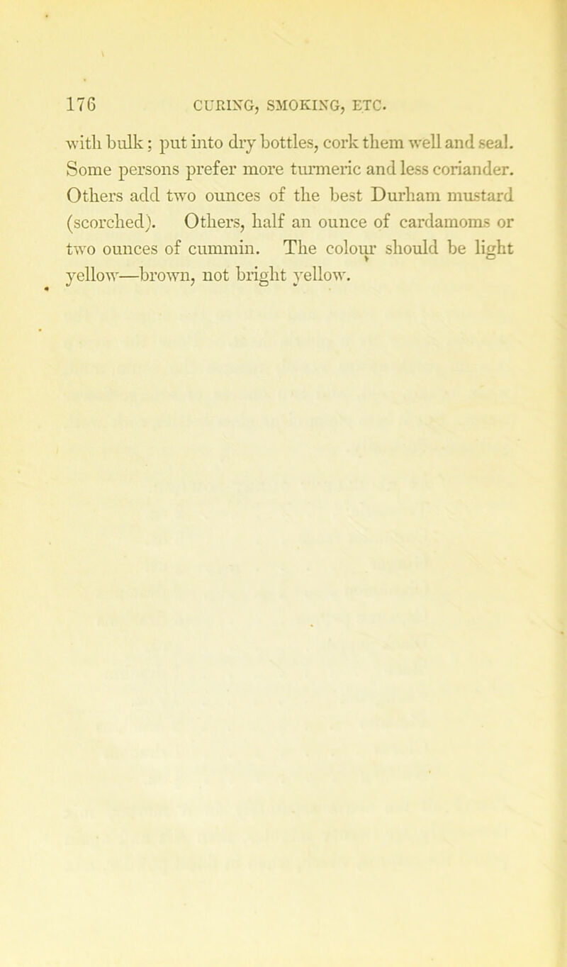 witli bulk; put into dry bottles, coi’k them well and seal. Some persons prefer more turmeric and less coriander. Others add two ounces of the best Durham mustard (scorched). Others, half an ounce of cardamoms or two ounces of cummin. The colom should be light yellow—brown, not bright yellow.