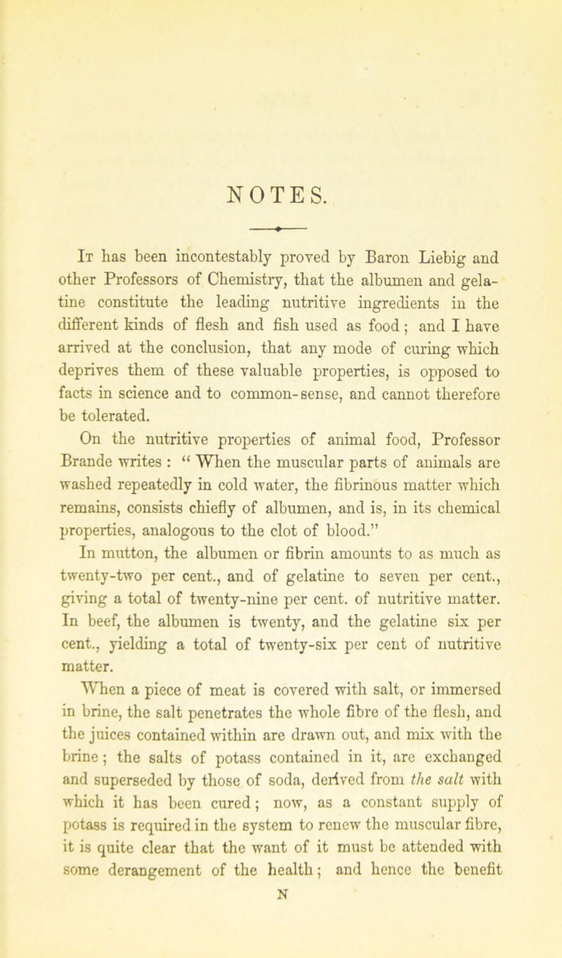 NOTES. It has been incontestably proved by Baron Liebig and other Professors of Chemistry, that the albumen and gela- tine constitute the leading nutritive ingredients in the different kinds of flesh and fish used as food; and I have arrived at the conclusion, that any mode of curing which deprives them of these valuable properties, is opposed to facts in science and to common-sense, and cannot therefore be tolerated. On the nutritive properties of animal food. Professor Brande writes : “ When the muscular parts of animals are washed repeatedly in cold water, the fibrinous matter which remains, consists chiefly of albumen, and is, in its chemical properties, analogous to the clot of blood.” In mutton, the albumen or fibrin amounts to as much as twenty-two per cent., and of gelatine to seven per cent., giving a total of twenty-nine per cent, of nutritive matter. In beef, the albumen is twenty, and the gelatine six per cent., yielding a total of twenty-six per cent of nutritive matter. When a piece of meat is covered with salt, or immersed in brine, the salt penetrates the whole fibre of the flesh, and the juices contained within are drawn out, and mix with the brine; the salts of potass contained in it, are exchanged and superseded by those of soda, derived from the salt with which it has been cured; now, as a constant supply of potass is required in the system to renew the muscular fibre, it is quite clear that the want of it must be attended with some derangement of the health; and hence the benefit N