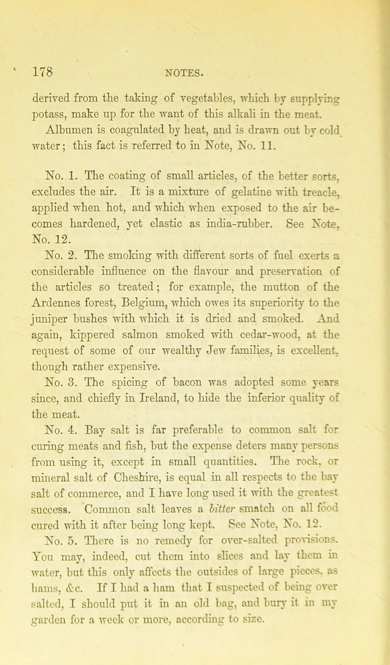 derived from the taking of vegetables, vhich by supplying potass, make up for the want of this alkali in the meat. Albumen is coagulated by heat, and is drawn out by cold water; this fact is referred to in Note, No. 11. No. 1. The coating of small articles, of the better sorts, excludes the air. It is a mixture of gelatine with treacle, applied when hot, and which when exposed to the air be- comes hardened, yet elastic as india-rubber. See Note, No. 12. No. 2. The smoking with different sorts of fuel exerts a considerable influence on the flavour and preservation of the articles so treated; for example, the mutton of the Ardennes forest, Belgium, which owes its superiority to the juniper bushes with which it is dried and smoked. And again, kippered salmon smoked with cedar-wood, at the request of some of our wealthy Jew families, is excellent, though rather expensive. No. 3. The spicing of bacon was adopted some years since, and chiefly in Ireland, to hide the inferior quality of the meat. No. 4. Bay salt is far preferable to common salt for curing meats and fish, but the expense deters many persons from using it, except in small quantities. The rock, or nuneral salt of Cheshire, is equal in all respects to the bay salt of commerce, and I have long used it with the greatest success. Common salt leaves a hitter smatch on all food cured with it after being long kept. See Note, No. 12. No. 5. There is no remedy for over-salted provisions. You may, indeed, cut them into slices and lay them in water, but this only affects the outsides of large pieces, as hams, &c. If I had a ham that I suspected of being over salted, I should put it in an old bag, and bury it in my garden for a week or more, accorduig to size.