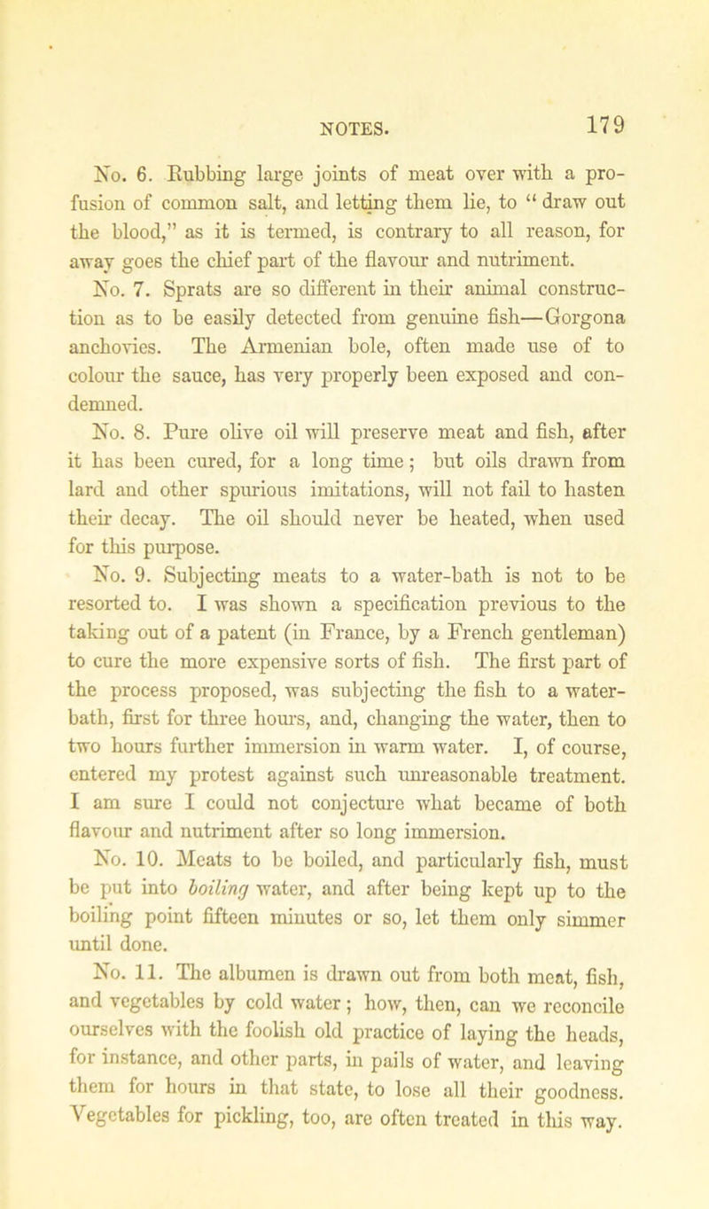 No. 6. Eubbing large joints of meat over with a pro- fusion of common salt, and lettmg them lie, to “ draw out the blood,” as it is termed, is contrary to all reason, for away goes the chief paid of the flavour and nutriment. No. 7. Sprats are so different in their animal construc- tion as to be easily detected from genuine fish—Gorgona anchovies. The Armenian bole, often made use of to colour the sauce, has veiy properly been exposed and con- demned. No. 8. Pure ohve oil will preserve meat and fish, after it has been cured, for a long time; but oils drawn from lard and other spurious imitations, will not fail to hasten their decay. The oil should never be heated, when used for this pm’pose. No. 9. Subjecting meats to a water-bath is not to be resorted to. I was shown a specification previous to the taldng out of a patent (in France, by a French gentleman) to cure the more expensive sorts of fish. The first part of the process proposed, was subjecting the fish to a water- bath, first for three hom-s, and, changing the water, then to two hours fuidher immersion hi warm water. I, of course, entered my protest against such unreasonable treatment. I am sure I could not conjectm-e what became of both flavour and nutriment after so long immersion. No. 10. Meats to be boiled, and particularly fish, must be put into boiling water, and after being kept up to the boiling point fifteen minutes or so, let them only simmer until done. No. 11. The albumen is drawn out from both meat, fish, and vegetables by cold water ; how, then, can we reconcile ourselves with the foolish old practice of laying the heads, for instance, and other parts, m pails of water, and leaving them for hours in that state, to lose all their goodness. Vegetables for pickling, too, are often treated in this way.