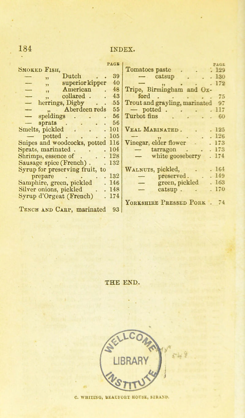 FAGS Smoked Fish, — „ Dutch . . 39 — „ superior kipper 40 — „ American . 48 — „ collared . . 43 — herrings, Digby . . 55 — ,, Aberdeen reds 55 — speldings . . .56 — sprats . . . . 56 Smelts, pickled . . . 101 — potted . . . . 105 Snipes and woodcocks, potted 116 Sprats, marinated . . .104 Shrimps, essence of . . . 128 Sausage spice (French) . . 132 Syrup for preserving fruit, to prepare . . . . 132 Samphire, green, pickled . 146 Silver onions, pickled . .148 Syrup d’Orgeat (French) . 174 Tench and Cakp, marinated 93 Tomatoes paste — catsup . . . ““ n • . ♦ Tripe, Birmingham and Ox- ford Trout and grayling, marinated — potted . . . . Turbot fins . . . . Veal Marinated . Vinegar, elder fiower - — tarragon . . . — white gooseberry Walnuts, pickled, — preserved. . . — green, pickled — catsup . Yorkshire Fressed Pork . THE END. FAGA 129 130 172 75 97 117 60 125 126 173 173 174 164 149 163 170 74 C. WBIIIKO, UEACIOBI UOVSE, STRAMV