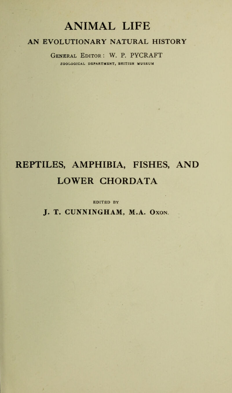 ANIMAL LIFE AN EVOLUTIONARY NATURAL HISTORY General Editor : W. P. PYCRAFT ZOOLOGICAL DEPARTMENT, BRITISH MUSEUM REPTILES, AMPHIBIA, FISHES, AND LOWER CHORDATA EDITED BY J. T. CUNNINGHAM, M.A. Oxon