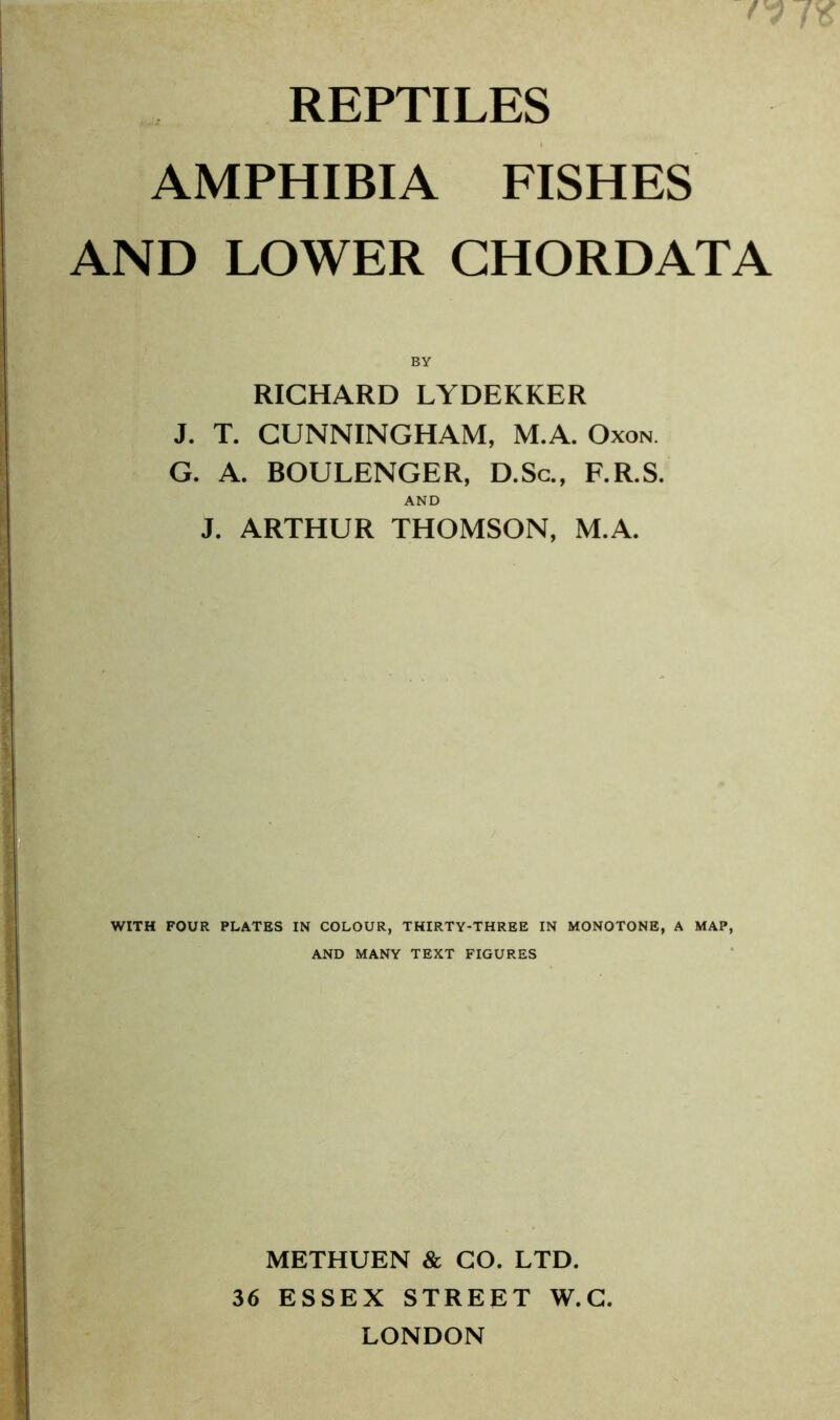 REPTILES AMPHIBIA FISHES AND LOWER CHORDATA BY RICHARD LYDEKKER J. T. CUNNINGHAM, M.A. Oxon. G. A. BOULENGER, D.Sc., F.R.S. AND J. ARTHUR THOMSON, M.A. WITH FOUR PLATES IN COLOUR, THIRTY-THREE IN MONOTONE, A MAP, AND MANY TEXT FIGURES METHUEN & GO. LTD. 36 ESSEX STREET W.G. LONDON