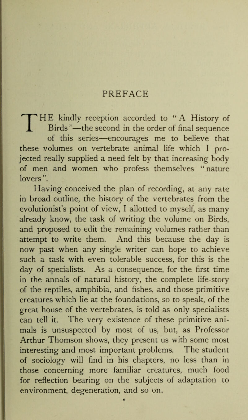 PREFACE The kindly reception accorded to “A History of Birds ”—the second in the order of final sequence of this series—encourages me to believe that these volumes on vertebrate animal life which I pro- jected really supplied a need felt by that increasing body of men and women who profess themselves “ nature lovers Having conceived the plan of recording, at any rate in broad outline, the history of the vertebrates from the evolutionist’s point of view, I allotted to myself, as many already know, the task of writing the volume on Birds, and proposed to edit the remaining volumes rather than attempt to write them. And this because the day is now past when any single writer can hope to achieve such a task with even tolerable success, for this is the day of specialists. As a consequence, for the first time in the annals of natural history, the complete life-story of the reptiles, amphibia, and fishes, and those primitive creatures which lie at the foundations, so to speak, of the great house of the vertebrates, is told as only specialists can tell it. The very existence of these primitive ani- mals is unsuspected by most of us, but, as Professor Arthur Thomson shows, they present us with some most interesting and most important problems. The student of sociology will find in his chapters, no less than in those concerning more familiar creatures, much food for reflection bearing on the subjects of adaptation to environment, degeneration, and so on.