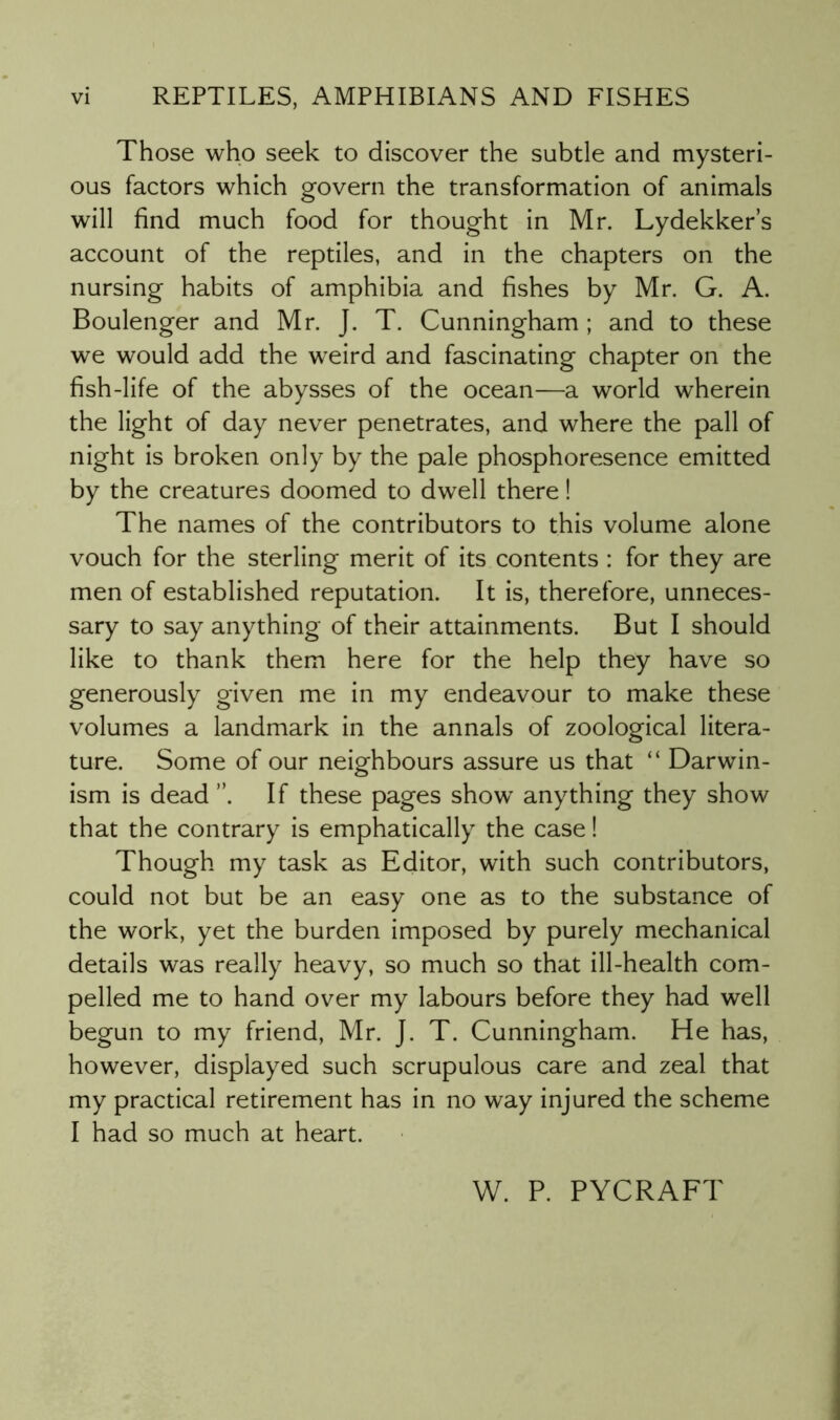 Those who seek to discover the subtle and mysteri- ous factors which govern the transformation of animals will find much food for thought in Mr. Lydekker’s account of the reptiles, and in the chapters on the nursing habits of amphibia and fishes by Mr. G. A. Boulenger and Mr. J. T. Cunningham ; and to these we would add the weird and fascinating chapter on the fish-life of the abysses of the ocean—a world wherein the light of day never penetrates, and where the pall of night is broken only by the pale phosphoresence emitted by the creatures doomed to dwell there! The names of the contributors to this volume alone vouch for the sterling merit of its contents : for they are men of established reputation. It is, therefore, unneces- sary to say anything of their attainments. But I should like to thank them here for the help they have so generously given me in my endeavour to make these volumes a landmark in the annals of zoological litera- ture. Some of our neighbours assure us that “ Darwin- ism is dead ”. If these pages show anything they show that the contrary is emphatically the case! Though my task as Editor, with such contributors, could not but be an easy one as to the substance of the work, yet the burden imposed by purely mechanical details was really heavy, so much so that ill-health com- pelled me to hand over my labours before they had well begun to my friend, Mr. J. T. Cunningham. He has, however, displayed such scrupulous care and zeal that my practical retirement has in no way injured the scheme I had so much at heart. W. P. PYCRAFT