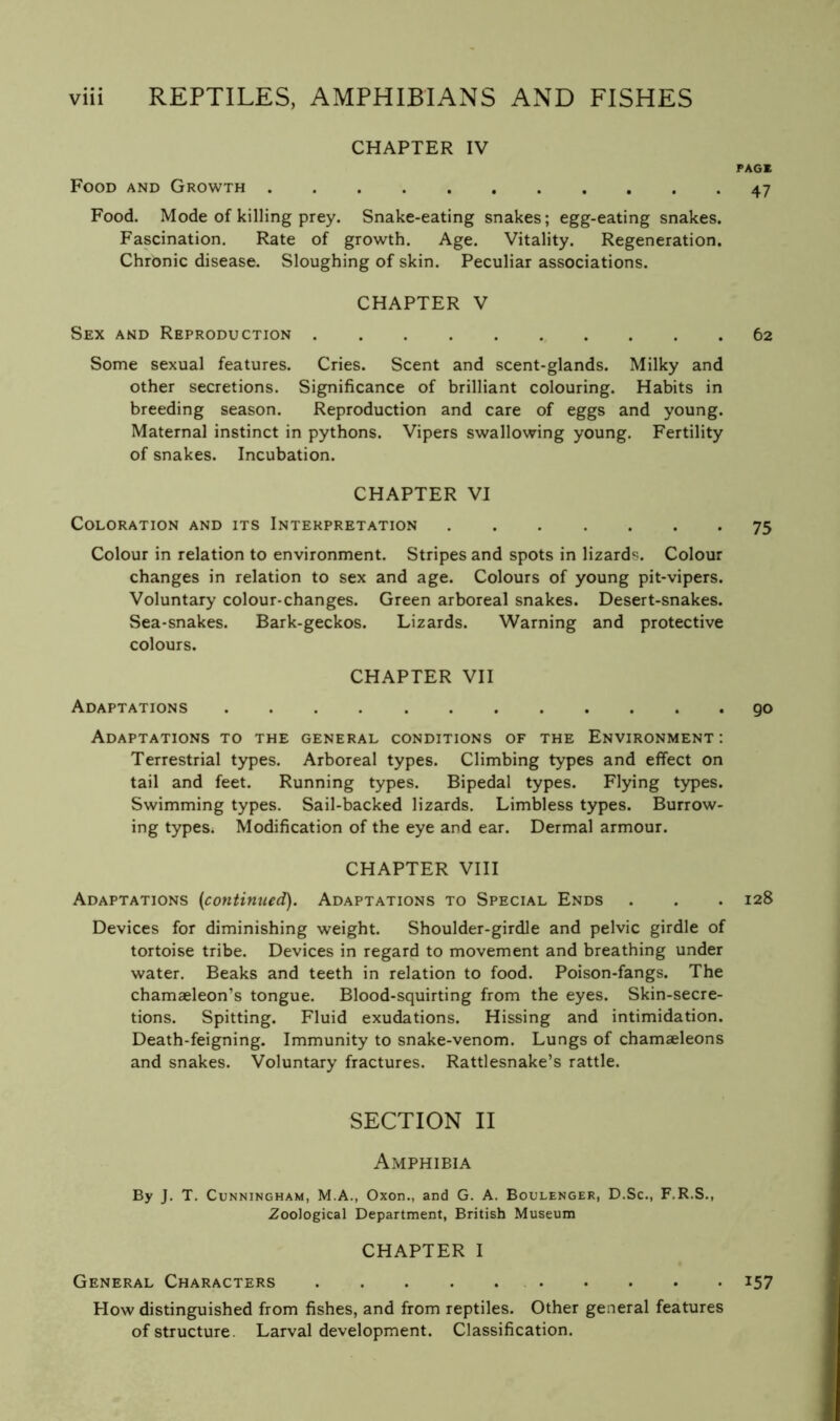 CHAPTER IV PAGE Food and Growth 47 Food. Mode of killing prey. Snake-eating snakes; egg-eating snakes. Fascination. Rate of growth. Age. Vitality. Regeneration. Chronic disease. Sloughing of skin. Peculiar associations. CHAPTER V Sex and Reproduction 62 Some sexual features. Cries. Scent and scent-glands. Milky and other secretions. Significance of brilliant colouring. Habits in breeding season. Reproduction and care of eggs and young. Maternal instinct in pythons. Vipers swallowing young. Fertility of snakes. Incubation. CHAPTER VI Coloration and its Interpretation 75 Colour in relation to environment. Stripes and spots in lizards. Colour changes in relation to sex and age. Colours of young pit-vipers. Voluntary colour-changes. Green arboreal snakes. Desert-snakes. Sea-snakes. Bark-geckos. Lizards. Warning and protective colours. CHAPTER VII Adaptations go Adaptations to the general conditions of the Environment: Terrestrial types. Arboreal types. Climbing types and effect on tail and feet. Running types. Bipedal types. Flying types. Swimming types. Sail-backed lizards. Limbless types. Burrow- ing types. Modification of the eye and ear. Dermal armour. CHAPTER VIII Adaptations (continued). Adaptations to Special Ends . . . 128 Devices for diminishing weight. Shoulder-girdle and pelvic girdle of tortoise tribe. Devices in regard to movement and breathing under water. Beaks and teeth in relation to food. Poison-fangs. The chamaeleon’s tongue. Blood-squirting from the eyes. Skin-secre- tions. Spitting. Fluid exudations. Hissing and intimidation. Death-feigning. Immunity to snake-venom. Lungs of chamaeleons and snakes. Voluntary fractures. Rattlesnake’s rattle. SECTION II Amphibia By J. T. Cunningham, M.A., Oxon., and G. A. Boulenger, D.Sc., F.R.S., Zoological Department, British Museum CHAPTER I General Characters i57 How distinguished from fishes, and from reptiles. Other general features of structure. Larval development. Classification.