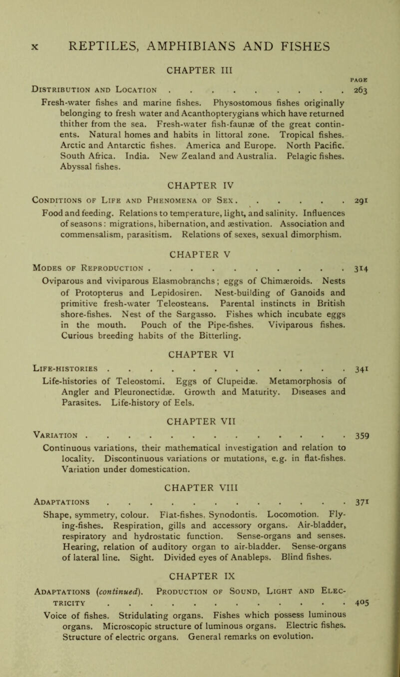 CHAPTER III PAGE Distribution and Location 263 Fresh-water fishes and marine fishes. Physostomous fishes originally belonging to fresh water and Acanthopterygians which have returned thither from the sea. Fresh-water fish-faunae of the great contin- ents. Natural homes and habits in littoral zone. Tropical fishes. Arctic and Antarctic fishes. America and Europe. North Pacific. South Afi-ica. India. New Zealand and Australia. Pelagic fishes. Abyssal fishes. CHAPTER IV Conditions of Life and Phenomena of Sex 291 Food and feeding. Relations to temperature, light, and salinity. Influences of seasons; migrations, hibernation, and aestivation. Association and commensalism, parasitism. Relations of sexes, sexual dimorphism. CHAPTER V Modes of Reproduction 314 Oviparous and viviparous Elasmobranchs; eggs of Chimaeroids. Nests of Protopterus and Lepidosiren. Nest-building of Ganoids and primitive fresh-water Teleosteans. Parental instincts in British shore-fishes. Nest of the Sargasso. Fishes which incubate eggs in the mouth. Pouch of the Pipe-fishes. Viviparous fishes. Curious breeding habits of the Bitterling. CHAPTER VI Life-histories 341 Life-histories of Teleostomi. Eggs of Clupeidae. Metamorphosis of Angler and Pleuronectidae. Growth and Maturity. Diseases and Parasites. Life-history of Eels. CHAPTER VII Variation 359 Continuous variations, their mathematical investigation and relation to locality. Discontinuous variations or mutations, e.g. in flat-fishes. Variation under domestication. CHAPTER VIII Adaptations 37^ Shape, symmetry, colour. Flat-fishes, Synodontis. Locomotion. Fly- ing-fishes. Respiration, gills and accessory organs. Air-bladder, respiratory and hydrostatic function. Sense-organs and senses. Hearing, relation of auditory organ to air-bladder. Sense-organs of lateral line. Sight. Divided eyes of Anableps. Blind fishes. CHAPTER IX Adaptations {continued). Production of Sound, Light and Elec- tricity 405 Voice of fishes. Stridulating organs. Fishes which possess luminous organs. Microscopic structure of luminous organs. Electric fishes. Structure of electric organs. General remarks on evolution.