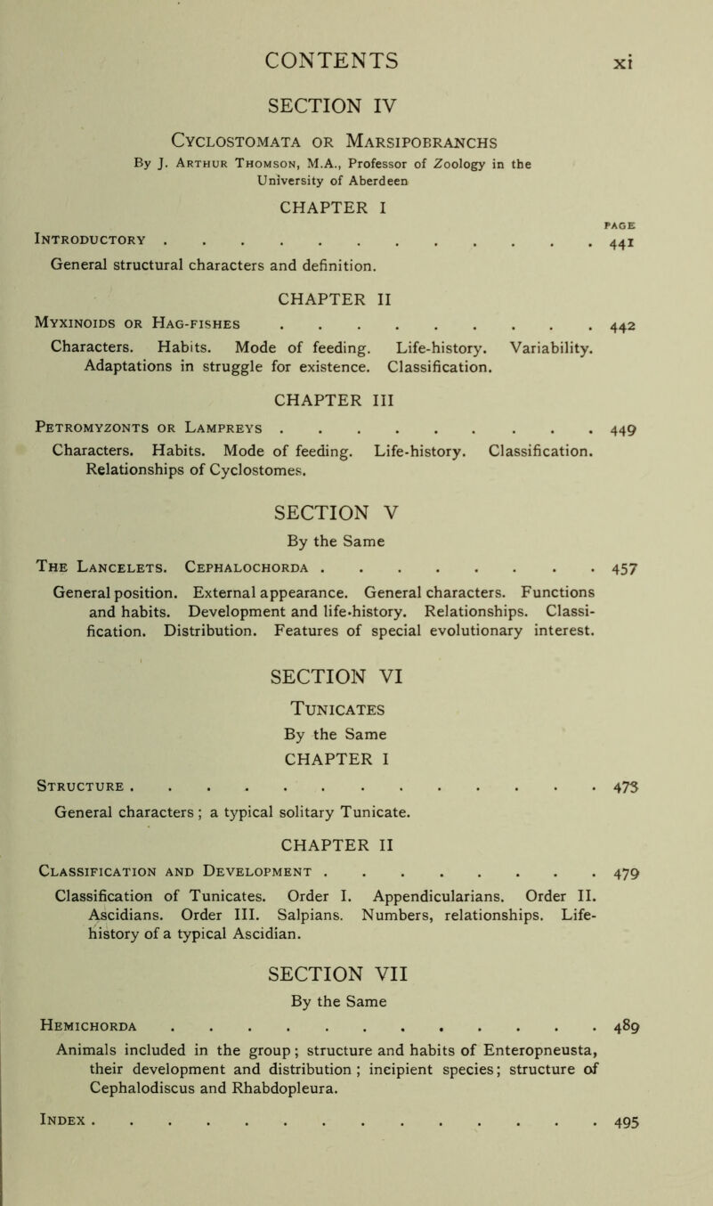 SECTION IV Cyclostomata or Marsipobranchs By J. Arthur Thomson, M.A., Professor of Zoology in the University of Aberdeen CHAPTER I Introductory General structural characters and definition. CHAPTER II Myxinoids or Hag-fishes Characters. Habits. Mode of feeding. Life-history. Variability. Adaptations in struggle for existence. Classification. CHAPTER III Petromyzonts or Lampreys Characters. Habits. Mode of feeding. Life-history. Classification. Relationships of Cyclostomes. SECTION V By the Same The Lancelets. Cephalochorda General position. External appearance. General characters. Functions and habits. Development and life-history. Relationships. Classi- fication. Distribution. Features of special evolutionary interest. SECTION VI Tunicates By the Same CHAPTER I Structure General characters; a typical solitary Tunicate. CHAPTER II Classification and Development Classification of Tunicates. Order I. Appendicularians. Order II. Ascidians. Order III. Salpians. Numbers, relationships. Life- history of a typical Ascidian. SECTION VII By the Same Hemichorda Animals included in the group; structure and habits of Enteropneusta, their development and distribution ; incipient species; structure of Cephalodiscus and Rhabdopleura. Index PAGE 441 442 449 457 475 479 489 495