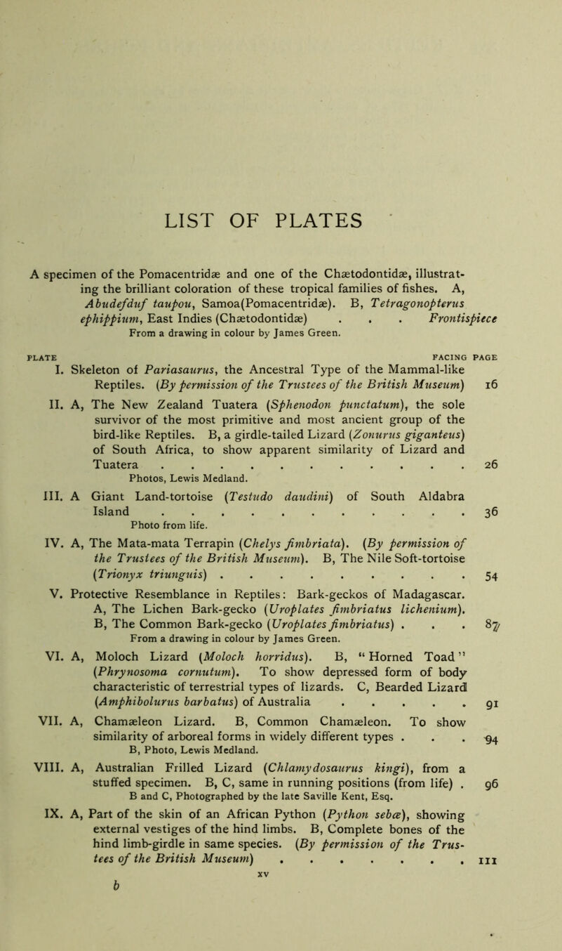 LIST OF PLATES A specimen of the Pomacentridae and one of the Chaetodontidae, illustrat- ing the brilliant coloration of these tropical families of fishes. A, Ahudefdiif taupou, Samoa(Pomacentridae). B, Tetragonopterus ephippium, East Indies (Chaetodontidae) . . . Frontispiece From a drawing in colour by James Green. PLATE FACING PAGE I. Skeleton of Pariasaurus, the Ancestral Type of the Mammal-like Reptiles. {By permission of the Trustees of the British Museum) i6 II. A, The New Zealand Tuatera {Sphenodon puitctatum), the sole survivor of the most primitive and most ancient group of the bird-like Reptiles. B, a girdle-tailed Lizard {Zonurus giganteus) of South Africa, to show apparent similarity of Lizard and Tuatera 26 Photos, Lewis Medland. III. A Giant Land-tortoise {Testudo daudini) of South Aldabra Island 36 Photo from life. IV. A, The Mata-mata Terrapin {Chelys fimhriata). {By permission of the Trustees of the British Musetim). B, The Nile Soft-tortoise {Trionyx triunguis) ......... 54 V. Protective Resemblance in Reptiles: Bark-geckos of Madagascar. A, The Lichen Bark-gecko {Uroplates fimbriatus lichenium). B, The Common Bark-gecko {Uroplates fimbriatus) ... 8^ From a drawing in colour by James Green. VI. A, Moloch Lizard {Moloch horridus). B, “Horned Toad” {Phrynosoma cornutum). To show depressed form of body characteristic of terrestrial types of lizards. C, Bearded Lizard {Amphibolurus barbatus) of Australia ..... 91 VII. A, Chamaeleon Lizard. B, Common Chamasleon. To show similarity of arboreal forms in widely different types ... -94 B, Photo, Lewis Medland. VIII. A, Australian Frilled Lizard (Chlamydosaurus kingi)j from a stuffed specimen. B, C, same in running positions (from life) . 96 B and C, Photographed by the late Saville Kent, Esq. IX. A, Part of the skin of an African Python {Python sebce), showing external vestiges of the hind limbs. B, Complete bones of the hind limb-girdle in same species. {By permission of the Trus- tees of the British Museum) XV h