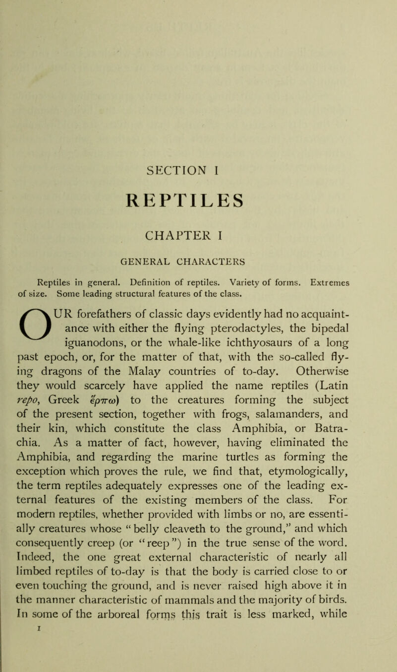 REPTILES CHAPTER I GENERAL CHARACTERS Reptiles in general. Definition of reptiles. Variety of forms. Extremes of size. Some leading structural features of the class. OUR forefathers of classic days evidently had no acquaint- ance with either the flying pterodactyles, the bipedal iguanodons, or the whale-like ichthyosaurs of a long past epoch, or, for the matter of that, with the so-called fly- ing dragons of the Malay countries of to-day. Otherwise they would scarcely have applied the name reptiles (Latin repo^ Greek k'pTra)) to the creatures forming the subject of the present section, together with frogs, salamanders, and their kin, which constitute the class Amphibia, or Batra- chia. As a matter of fact, however, having eliminated the Amphibia, and regarding the marine turtles as forming the exception which proves the rule, we find that, etymologically, the term reptiles adequately expresses one of the leading ex- ternal features of the existing members of the class. For modern reptiles, whether provided with limbs or no, are essenti- ally creatures whose “ belly cleaveth to the ground,” and which consequently creep (or “reep”) in the true sense of the word. Indeed, the one great external characteristic of nearly all limbed reptiles of to-day is that the body is carried close to or even touching the ground, and is never raised high above it in the manner characteristic of mammals and the majority of birds. In some of the arboreal fgrrns this trait is less marked, while