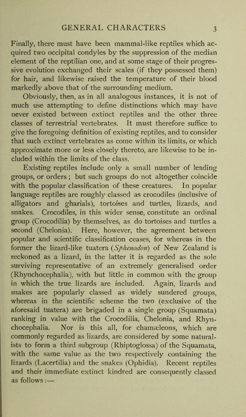 Finally, there must have been mammal-like reptiles which ac- quired two occipital condyles by the suppression of the median element of the reptilian one, and at some stage of their progres- sive evolution exchanged their scales (if they possessed them) for hair, and likewise raised the temperature of their blood markedly above that of the surrounding medium. Obviously, then, as in all analogous instances, it is not of much use attempting to define distinctions which may have never existed between extinct reptiles and the other three classes of terrestrial vertebrates. It must therefore suffice to give the foregoing definition of existing reptiles, and to consider that such extinct vertebrates as come within its limits, or which approximate more or less closely thereto, are likewise to be in- cluded within the limits of the class. Existing reptiles include only a small number of leading groups, or orders ; but such groups do not altogether coincide with the popular classification of these creatures. In popular language reptiles are roughly classed as crocodiles (inclusive of alligators and gharials), tortoises and turtles, lizards, and snakes. Crocodiles, in this wider sense, constitute an ordinal group (Crocodilia) by themselves, as do tortoises and turtles a second (Chelonia). Here, however, the agreement between popular and scientific classification ceases, for whereas in the former the lizard-like tuatera {Sphenodon) of New Zealand is reckoned as a lizard, in the latter it is regarded as the sole surviving representative of an extremely generalised order (Rhynchocephalia), with but little in common with the group in which the true lizards are included. Again, lizards and snakes are popularly classed as widely sundered groups, whereas in the scientific scheme the two (exclusive of the aforesaid tuatera) are brigaded in a single group (Squamata) ranking in value with the Crocodilia, Chelonia, and Rhyn- chocephalia. Nor is this all, for chamseleons, which are commonly regarded as lizards, are considered by some natural- ists to form a third subgroup (Rhiptoglossa) of the Squamata, with the same value as the two respectively containing the lizards (Lacertilia) and the snakes (Ophidia). Recent reptiles and their immediate extinct kindred are consequently classed as follows:—