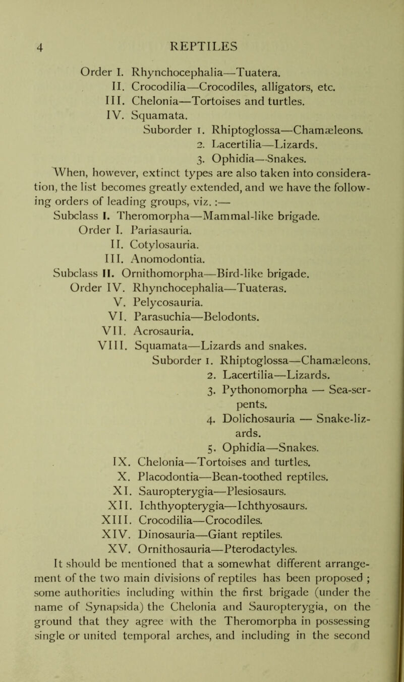 Order I. Rhynchocephalia—Tuatera. II. Crocodilia—Crocodiles, alligators, etc. III. Chelonia—Tortoises and turtles. IV. Squamata. Suborder i. Rhiptoglossa—Chamaeleons. 2. Lacertilia—Lizards. 3. Ophidia—Snakes. ^Vhen, however, extinct types are also taken into considera- tion, the list becomes greatly extended, and we have the follow- ing orders of leading groups, viz. :— Subclass I. Theromorpha—Mammal-like brigade. Order I. Pariasauria. II. Cotylosauria. III. Anomodontia. Subclass II. Ornithomorpha—Bird-like brigade. Order IV. Rhynchocephalia—Tuateras. V. Pelycosauria. VI. Parasuchia—Belodonts. VII. Acrosauria. VIII. Squamata—Lizards and snakes. Suborder i. Rhiptoglossa—Chamcdeons. 2. Lacertilia—Lizards. 3. Pythonomorpha — Sea-ser- pents. 4. Dolichosauria — Snake-liz- ards. 5. Ophidia—Snakes. IX. Chelonia—Tortoises and turtles. X. Placodontia—Bean-toothed reptiles. XL Sauropterygia—Plesiosaurs. XII. Ichthyopterygia—Ichthyosaurs. XIII. Crocodilia—Crocodiles. XIV. Dinosauria—Giant reptiles. XV. Ornithosauria—Pterodactyles. It should be mentioned that a somewhat different arrange- ment of the two main divisions of reptiles has been proposed ; some authorities including within the first brigade (under the name of Synapsida) the Chelonia and Sauropterygia, on the ground that they agree with the Theromorpha in possessing single or united temporal arches, and including in the second