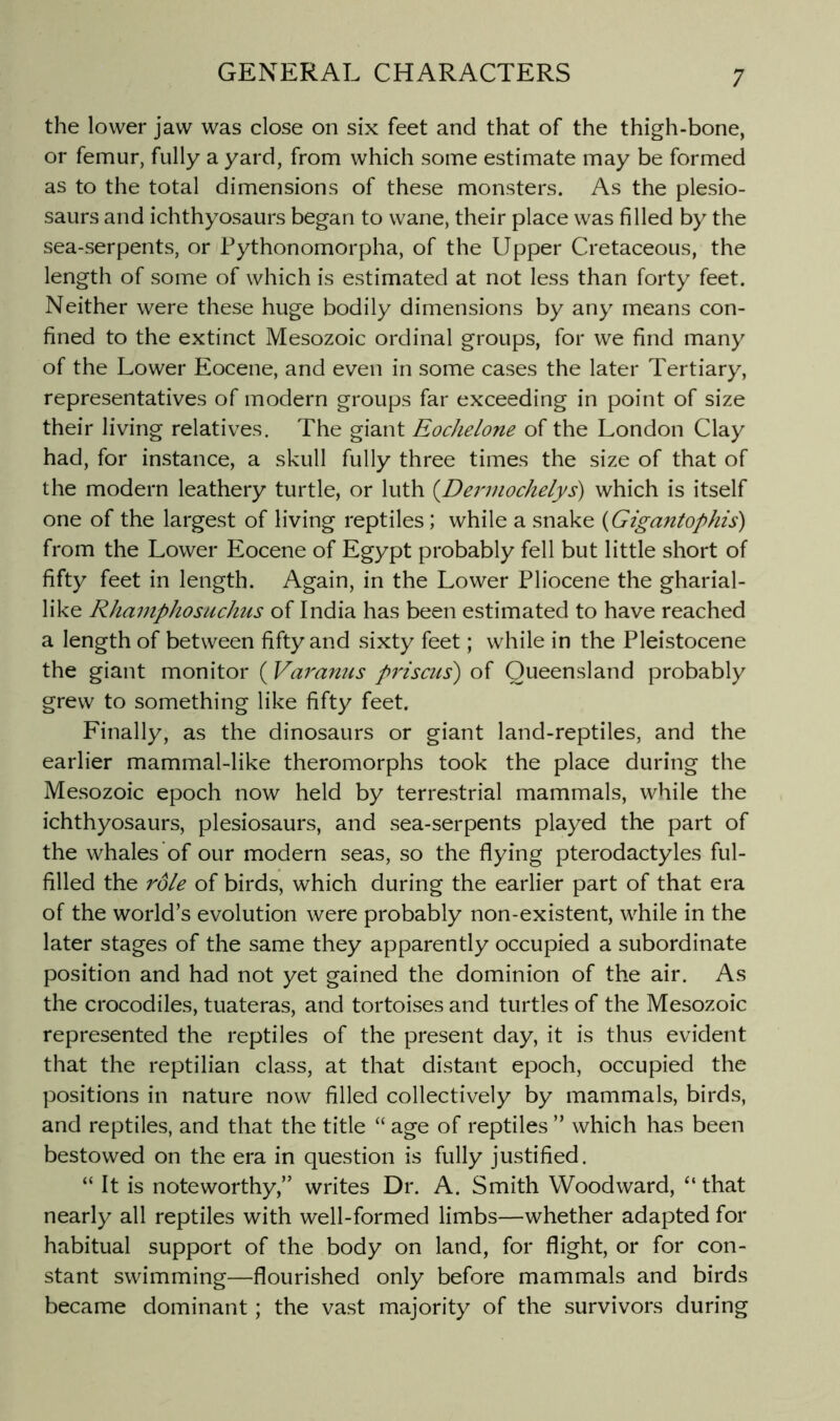 the lower jaw was close on six feet and that of the thigh-bone, or femur, fully a yard, from which some estimate may be formed as to the total dimensions of these monsters. As the plesio- saurs and ichthyosaurs began to wane, their place was filled by the sea-serpents, or Pythonomorpha, of the Upper Cretaceous, the length of some of which is estimated at not less than forty feet. Neither were these huge bodily dimensions by any means con- fined to the extinct Mesozoic ordinal groups, for we find many of the Lower Eocene, and even in some cases the later Tertiary, representatives of modern groups far exceeding in point of size their living relatives. The giant Eochelone of the London Clay had, for instance, a skull fully three times the size of that of the modern leathery turtle, or luth (Dennochefys) which is itself one of the largest of living reptiles; while a snake {Gigantophis) from the Lower Eocene of Egypt probably fell but little short of fifty feet in length. Again, in the Lower Pliocene the gharial- like Rhamphosiichus of India has been estimated to have reached a length of between fifty and sixty feet; while in the Pleistocene the giant monitor (Varanus prisms) of Queensland probably grew to something like fifty feet. Finally, as the dinosaurs or giant land-reptiles, and the earlier mammal-like theromorphs took the place during the Mesozoic epoch now held by terrestrial mammals, while the ichthyosaurs, plesiosaurs, and sea-serpents played the part of the whales of our modern seas, so the flying pterodactyles ful- filled the role of birds, which during the earlier part of that era of the world’s evolution were probably non-existent, while in the later stages of the same they apparently occupied a subordinate position and had not yet gained the dominion of the air. As the crocodiles, tuateras, and tortoises and turtles of the Mesozoic represented the reptiles of the present day, it is thus evident that the reptilian class, at that distant epoch, occupied the positions in nature now filled collectively by mammals, birds, and reptiles, and that the title “ age of reptiles ” which has been bestowed on the era in question is fully justified. “ It is noteworthy,” writes Dr. A. Smith Woodward, “ that nearly all reptiles with well-formed limbs—whether adapted for habitual support of the body on land, for flight, or for con- stant swimming—flourished only before mammals and birds became dominant; the vast majority of the survivors during
